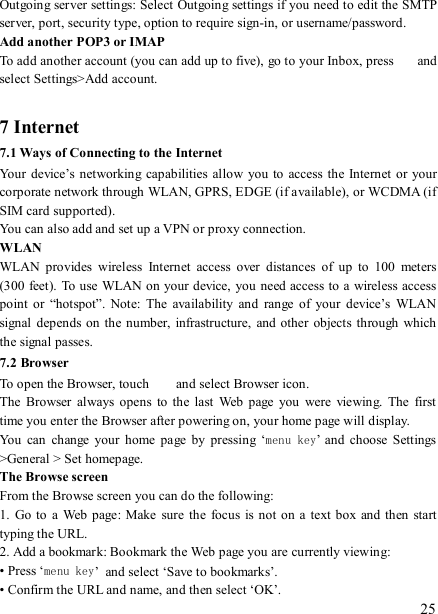   25 Outgoing server settings: Select Outgoing settings if you need to edit the SMTP server, port, security type, option to require sign-in, or username/password.   Add another POP3 or IMAP   To add another account (you can add up to five), go to your Inbox, press    and select Settings&gt;Add account.    7 Internet   7.1 Ways of Connecting to the Internet   Your  device’s  networking capabilities  allow you  to  access the  Internet  or  your corporate network through WLAN, GPRS, EDGE (if available), or WCDMA (if SIM card supported).     You can also add and set up a VPN or proxy connection. WLAN WLAN  provides  wireless  Internet  access  over  distances  of  up  to  100  meters (300 feet). To use WLAN on your device, you  need access to a wireless access point  or  “hotspot”.  Note:  The  availability  and  range  of  your  device’s  WLAN signal  depends on  the number, infrastructure,  and other  objects  through  which the signal passes. 7.2 Browser To open the Browser, touch    and select Browser icon.   The  Browser  always  opens  to the  last  Web  page  you  were  viewing.  The  first time you enter the Browser after powering on, your home page will display.   You  can  change  your  home  page  by  pressing  ‘menu key’  and  choose  Settings &gt;General &gt; Set homepage.   The Browse screen   From the Browse screen you can do the following:   1.  Go  to a  Web page:  Make  sure  the  focus is  not on  a  text box  and then  start typing the URL.   2. Add a bookmark: Bookmark the Web page you are currently viewing:   • Press ‘menu key’ and select ‘Save to bookmarks’.   • Confirm the URL and name, and then select ‘OK’. 