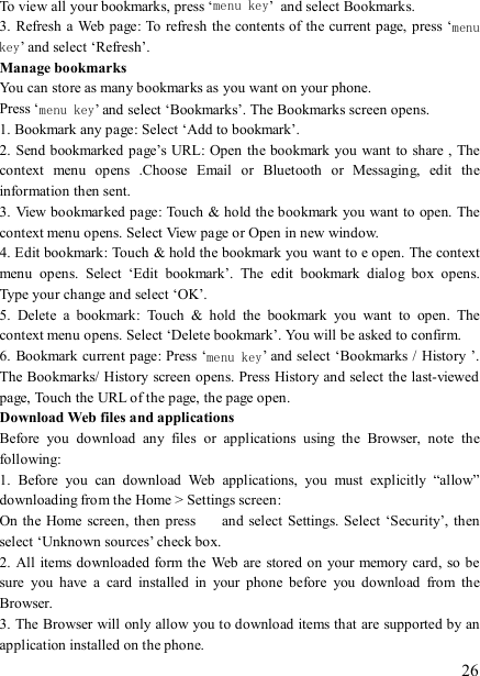   26 To view all your bookmarks, press ‘menu key’ and select Bookmarks.   3. Refresh a Web page: To refresh  the contents of the current page, press ‘menu key’ and select ‘Refresh’. Manage bookmarks   You can store as many bookmarks as you want on your phone.   Press ‘menu key’ and select ‘Bookmarks’. The Bookmarks screen opens. 1. Bookmark any page: Select ‘Add to bookmark’.   2. Send bookmarked page’s URL:  Open the bookmark you want  to share , The context  menu  opens  .Choose  Email  or  Bluetooth  or  Messaging,  edit  the information then sent.     3. View bookmarked page: Touch &amp; hold the bookmark you want to open. The context menu opens. Select View page or Open in new window. 4. Edit bookmark: Touch &amp; hold the bookmark you want to e open. The context menu  opens.  Select  ‘Edit  bookmark’.  The  edit  bookmark  dialog  box  opens. Type your change and select ‘OK’.   5.  Delete  a  bookmark:  Touch  &amp;  hold  the  bookmark  you  want  to  open.  The context menu opens. Select ‘Delete bookmark’. You will be asked to confirm. 6. Bookmark current page: Press ‘menu key’ and select ‘Bookmarks / History ’. The Bookmarks/ History screen opens. Press History and select the last-viewed page, Touch the URL of the page, the page open.   Download Web files and applications   Before  you  download  any  files  or  applications  using  the  Browser,  note  the following:   1.  Before  you  can  download  Web  applications,  you  must  explicitly  “allow” downloading from the Home &gt; Settings screen:   On the Home screen,  then press    and select Settings. Select ‘Security’, then select ‘Unknown sources’ check box.   2. All items downloaded form the Web are stored on your memory card, so be sure  you  have  a  card  installed  in  your  phone  before  you  download  from  the Browser.   3. The Browser will only allow you to download items that are supported by an application installed on the phone.   