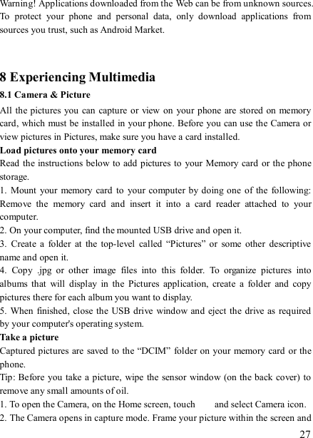   27 Warning! Applications downloaded from the Web can be from unknown sources. To  protect  your  phone  and  personal  data,  only  download  applications  from sources you trust, such as Android Market.     8 Experiencing Multimedia 8.1 Camera &amp; Picture All the pictures you can capture or view on your phone are stored on memory card, which must be installed in your phone. Before you can use the Camera or view pictures in Pictures, make sure you have a card installed.   Load pictures onto your memory card   Read the instructions below to add pictures to your Memory card or the phone storage.   1.  Mount  your  memory  card  to  your  computer  by doing  one of  the  following: Remove  the  memory  card  and  insert  it  into  a  card  reader  attached  to  your computer. 2. On your computer, find the mounted USB drive and open it. 3.  Create  a  folder  at  the  top-level  called  “Pictures” or  some  other  descriptive name and open it. 4.  Copy  .jpg  or  other  image  files  into  this  folder.  To  organize  pictures  into albums  that  will  display  in  the  Pictures  application,  create  a  folder  and  copy pictures there for each album you want to display.   5. When finished, close  the USB drive window and eject  the drive as  required by your computer&apos;s operating system.   Take a picture   Captured pictures are saved to the “DCIM” folder on your memory card or the phone.   Tip: Before you take a picture,  wipe the sensor window (on the back cover) to remove any small amounts of oil.   1. To open the Camera, on the Home screen, touch   and select Camera icon.   2. The Camera opens in capture mode. Frame your picture within the screen and 