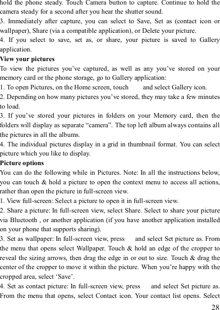  28 hold  the phone  steady.  Touch  Camera button  to capture.  Continue to  hold  the camera steady for a second after you hear the shutter sound.   3.  Immediately  after  capture,  you  can  select  to  Save,  Set  as  (contact  icon  or wallpaper), Share (via a compatible application), or Delete your picture.   4.  If  you  select  to  save,  set  as,  or  share,  your  picture  is  saved  to  Gallery application.   View your pictures   To  view  the  pictures  you’ve  captured,  as  well  as  any  you’ve  stored  on  your memory card or the phone storage, go to Gallery application:   1. To open Pictures, on the Home screen, touch   and select Gallery icon.   2. Depending on how many pictures you’ve stored, they may take a few minutes to load.   3.  If  you’ve  stored  your  pictures  in  folders  on  your  Memory  card,  then  the folders will display as separate “camera”. The top left album always contains all the pictures in all the albums.   4. The individual pictures display in a grid in thumbnail format. You can select picture which you like to display. Picture options   You can do the  following while in Pictures. Note: In all the instructions below, you can touch &amp; hold a picture to open the context menu to access all actions, rather than open the picture in full-screen view. 1. View full-screen: Select a picture to open it in full-screen view.   2. Share a picture: In full-screen view, select Share. Select to share your picture via Bluetooth , or another application (if you have another application installed on your phone that supports sharing).   3. Set as wallpaper: In full-screen view, press    and select Set picture as. From the  menu that  opens select  Wallpaper. Touch &amp; hold an  edge of the cropper to reveal the sizing arrows, then drag the edge in or out to size. Touch &amp; drag the center of the cropper to move it within the picture. When you’re happy with the cropped area, select ‘Save’.   4. Set  as contact picture: In full-screen view, press    and select Set picture as. From the menu that opens, select  Contact  icon. Your  contact  list opens. Select 
