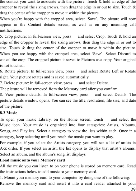   29 the contact you want to associate with the picture. Touch &amp; hold an edge of the cropper to reveal the sizing arrows, then drag the edge in or out to size. Touch &amp; drag the center of the cropper to move it within the picture.   When you’re happy with the cropped area,  select  ‘Save’.  The picture will now appear  in  the  Contact  details  screen,  as  well  as  on  any  incoming  call notifications.   5. Crop picture: In full-screen view, press    and select Crop. Touch &amp; hold an edge of the cropper to reveal the sizing arrows, then drag the  edge in or out to size.  Touch  &amp;  drag  the  center  of  the  cropper  to  move  it  within  the  picture.   When  you  are  happy  with  the  cropped  area,  select  ‘Save’.  Select  Discard  to cancel the crop. The cropped picture is saved to Pictures as a copy. Your original is not touched.   6. Rotate picture: In  full-screen  view, press    and select  Rotate Left or Rotate right. Your picture rotates and is saved automatically.   7. Delete picture: In full-screen view, press    and select Delete.     The picture will be removed from the Memory card after you confirm.   8.  View  picture  details:  In  full-screen  view,  press    and  select  Details.  The picture details window opens. You can see the title, resolution, file size, and date of the picture.   8.2 Music To  open  your  music  Library,  on  the  Home  screen,  touch   and  select  the Music  icon.  Your  music  is  organized  into  four  categories:  Artists,  Albums, Songs, and Playlists. Select a category to  view the lists within  each. Once in a category, keep selecting until you reach the music you want to play.   For  example,  if you select the  Artists category,  you  will  see  a  list  of  artists in A-Z order.  If  you  select  an  artist, the  list  opens to  display  that  artist’s  albums. Select an album, and the album’s song list displays.   Load music onto your Memory card All the  music you can listen to on your phone is stored on memory card. Read the instructions below to add music to your memory card.   1. Mount your memory card to your computer by doing one of the following:   Remove  the  memory  card  and  insert  it  into  a  card  reader  attached  to  your 