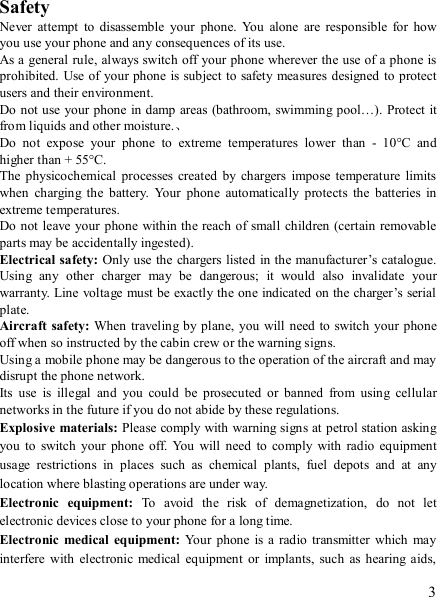   3  Safety Never  attempt  to  disassemble  your  phone.  You  alone  are  responsible  for  how you use your phone and any consequences of its use. As a general rule, always switch off your phone wherever the use of a phone is prohibited. Use of your phone is subject to safety measures designed  to protect users and their environment. Do not use your phone  in damp areas (bathroom, swimming  pool…). Protect it from liquids and other moisture.、 Do  not  expose  your  phone  to  extreme  temperatures  lower  than  -  10°C  and higher than + 55°C. The  physicochemical  processes created by  chargers  impose temperature limits when  charging  the  battery.  Your  phone  automatically  protects  the  batteries  in extreme temperatures. Do not  leave your phone within the reach of small children (certain removable parts may be accidentally ingested). Electrical safety: Only use the  chargers listed in the manufacturer’s catalogue. Using  any  other  charger  may  be  dangerous;  it  would  also  invalidate  your warranty. Line voltage must be exactly the one indicated on the charger’s serial plate. Aircraft safety: When traveling by plane, you will need to  switch your phone off when so instructed by the cabin crew or the warning signs. Using a mobile phone may be dangerous to the operation of the aircraft and may disrupt the phone network. Its  use  is  illegal  and  you  could  be  prosecuted  or  banned  from  using  cellular networks in the future if you do not abide by these regulations. Explosive materials: Please comply with warning signs at petrol station asking you  to  switch your phone  off.  You  will  need  to  comply  with  radio  equipment usage  restrictions  in  places  such  as  chemical  plants,  fuel  depots  and  at  any location where blasting operations are under way. Electronic  equipment:  To  avoid  the  risk  of  demagnetization,  do  not  let electronic devices close to your phone for a long time. Electronic  medical  equipment:  Your  phone  is a radio  transmitter  which may interfere with  electronic medical  equipment  or  implants,  such  as hearing aids, 