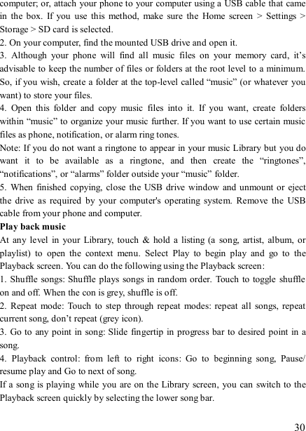   30 computer; or, attach your phone to your computer using a USB cable that came in  the  box.  If  you  use  this  method,  make  sure  the  Home  screen  &gt;  Settings  &gt; Storage &gt; SD card is selected.   2. On your computer, find the mounted USB drive and open it.   3.  Although  your  phone  will  find  all  music  files  on  your  memory  card,  it’s advisable to keep the number of files or folders at the root level to a minimum. So, if you wish, create a folder at the top-level called “music” (or whatever  you want) to store your files.   4.  Open  this  folder  and  copy  music  files  into  it.  If  you  want,  create  folders within “music” to organize your music further. If you want to use certain music files as phone, notification, or alarm ring tones. Note: If you do not want a ringtone to appear in your music Library but you do want  it  to  be  available  as  a  ringtone,  and  then  create  the  “ringtones”, “notifications”, or “alarms” folder outside your “music” folder.   5.  When  finished  copying,  close the USB  drive  window and unmount or  eject the  drive  as  required  by  your  computer&apos;s  operating  system.  Remove  the  USB cable from your phone and computer.   Play back music   At  any  level  in  your Library,  touch  &amp;  hold  a  listing (a  song,  artist,  album, or playlist)  to  open  the  context  menu.  Select  Play  to  begin  play  and  go  to  the Playback screen. You can do the following using the Playback screen:   1. Shuffle  songs: Shuffle plays  songs in random order.  Touch to toggle  shuffle on and off. When the con is grey, shuffle is off.   2.  Repeat  mode:  Touch  to  step through  repeat modes:  repeat all  songs,  repeat current song, don’t repeat (grey icon). 3. Go to any point  in song: Slide  fingertip in progress bar to desired point in a song. 4.  Playback  control:  from  left  to  right  icons:  Go  to  beginning  song,  Pause/ resume play and Go to next of song. If a song is playing  while you are on the Library screen, you can switch to the Playback screen quickly by selecting the lower song bar.    