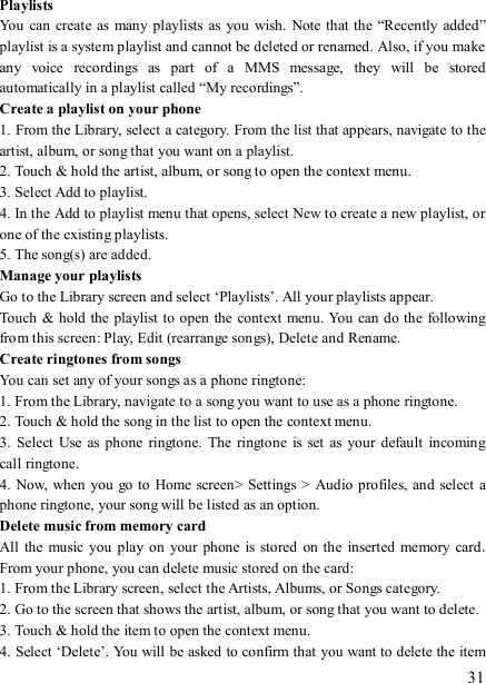   31 Playlists   You  can create as  many playlists  as you wish.  Note that the “Recently  added” playlist is a system playlist and cannot be deleted or renamed. Also, if you make any  voice  recordings  as  part  of  a  MMS  message,  they  will  be  stored automatically in a playlist called “My recordings”.   Create a playlist on your phone 1. From the Library, select a category. From the list that appears, navigate to the artist, album, or song that you want on a playlist.   2. Touch &amp; hold the artist, album, or song to open the context menu.   3. Select Add to playlist.   4. In the Add to playlist menu that opens, select New to create a new playlist, or one of the existing playlists.   5. The song(s) are added.     Manage your playlists   Go to the Library screen and select ‘Playlists’. All your playlists appear.   Touch &amp; hold the playlist to open the context menu. You can do the following from this screen: Play, Edit (rearrange songs), Delete and Rename. Create ringtones from songs   You can set any of your songs as a phone ringtone:   1. From the Library, navigate to a song you want to use as a phone ringtone.   2. Touch &amp; hold the song in the list to open the context menu.   3.  Select  Use  as phone ringtone.  The  ringtone  is set  as  your  default  incoming call ringtone.   4. Now, when you go to Home screen&gt; Settings &gt;  Audio profiles, and  select  a phone ringtone, your song will be listed as an option. Delete music from memory card   All  the  music you play  on your  phone is  stored on the inserted memory  card. From your phone, you can delete music stored on the card:   1. From the Library screen, select the Artists, Albums, or Songs category.   2. Go to the screen that shows the artist, album, or song that you want to delete.   3. Touch &amp; hold the item to open the context menu.   4. Select ‘Delete’. You will be asked to confirm that you want to delete the item 