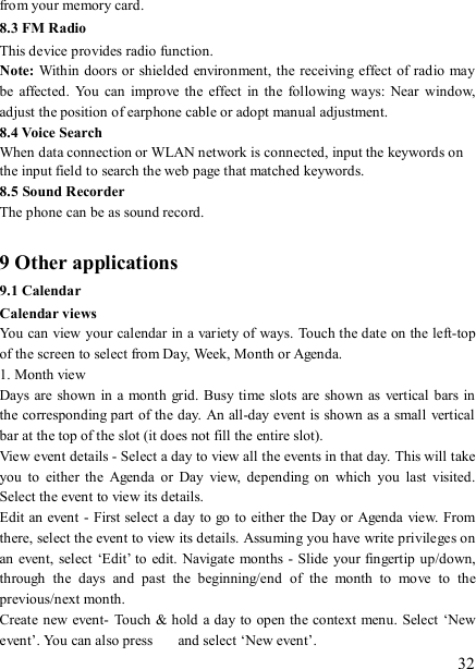   32 from your memory card. 8.3 FM Radio This device provides radio function.   Note:  Within doors or  shielded environment, the  receiving effect of radio may be  affected. You  can  improve  the  effect  in  the  following  ways:  Near  window, adjust the position of earphone cable or adopt manual adjustment.   8.4 Voice Search When data connection or WLAN network is connected, input the keywords on the input field to search the web page that matched keywords. 8.5 Sound Recorder The phone can be as sound record.  9 Other applications 9.1 Calendar Calendar views   You can view your calendar in a variety of ways. Touch the date on the left-top of the screen to select from Day, Week, Month or Agenda.   1. Month view   Days are shown  in a month grid.  Busy time slots are shown  as vertical bars in the corresponding part of the day. An all-day event is shown as a small vertical bar at the top of the slot (it does not fill the entire slot).   View event details - Select a day to view all the events in that day. This will take you  to  either the  Agenda  or  Day  view,  depending  on  which  you  last  visited. Select the event to view its details.   Edit an event - First select a day to go to either the Day or Agenda  view. From there, select the event to view its details. Assuming you have write privileges on an event, select ‘Edit’ to edit. Navigate months -  Slide your fingertip up/down, through  the  days  and  past  the  beginning/end  of  the  month  to  move  to  the previous/next month.   Create new event-  Touch &amp; hold a day to open the context menu. Select ‘New event’. You can also press    and select ‘New event’.   