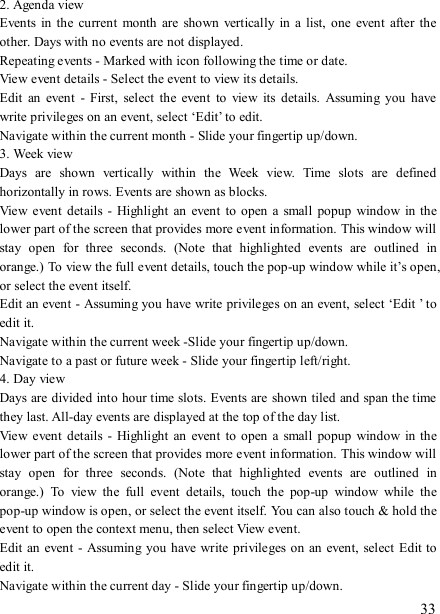   33 2. Agenda view   Events in  the  current  month  are shown  vertically in a  list,  one  event  after  the other. Days with no events are not displayed.   Repeating events - Marked with icon following the time or date.   View event details - Select the event to view its details.   Edit  an  event  -  First,  select  the  event  to  view  its  details.  Assuming  you  have write privileges on an event, select ‘Edit’ to edit.   Navigate within the current month - Slide your fingertip up/down.   3. Week view Days  are  shown  vertically  within  the  Week  view.  Time  slots  are  defined horizontally in rows. Events are shown as blocks.   View  event  details  -  Highlight  an  event  to open  a small  popup window in the lower part of the screen that provides more event information. This window will stay  open  for  three  seconds.  (Note  that  highlighted  events  are  outlined  in orange.) To view the full event details, touch the pop-up window while it’s open, or select the event itself.   Edit an event - Assuming you have write privileges on an event, select ‘Edit ’ to edit it.   Navigate within the current week -Slide your fingertip up/down.   Navigate to a past or future week - Slide your fingertip left/right.   4. Day view   Days are divided into hour time slots. Events are  shown tiled and span the time they last. All-day events are displayed at the top of the day list.   View  event  details  -  Highlight  an  event  to open  a small  popup window in the lower part of the screen that provides more event information. This window will stay  open  for  three  seconds.  (Note  that  highlighted  events  are  outlined  in orange.)  To  view  the  full  event  details,  touch  the  pop-up  window  while  the pop-up window is open, or select the event itself. You can also touch &amp; hold the event to open the context menu, then select View event.   Edit  an event  - Assuming you  have write privileges on  an event,  select Edit to edit it.   Navigate within the current day - Slide your fingertip up/down.   