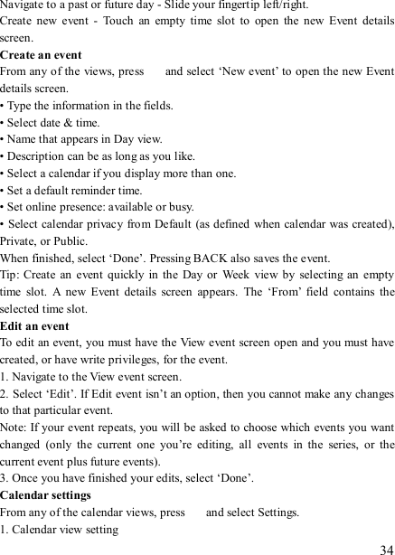   34 Navigate to a past or future day - Slide your fingertip left/right.   Create  new  event  -  Touch  an  empty  time  slot  to  open  the  new  Event  details screen.   Create an event   From any of the views, press    and select ‘New event’ to open the new Event details screen.   • Type the information in the fields.   • Select date &amp; time.   • Name that appears in Day view.   • Description can be as long as you like. • Select a calendar if you display more than one.   • Set a default reminder time.   • Set online presence: available or busy.   • Select calendar privacy from Default (as defined when calendar was created), Private, or Public.   When finished, select ‘Done’. Pressing BACK also saves the event.   Tip: Create an  event  quickly in  the  Day or  Week  view  by  selecting  an empty time  slot.  A  new  Event  details  screen  appears.  The  ‘From’  field  contains  the selected time slot.   Edit an event   To edit an event, you must have the View event screen open and you must have created, or have write privileges, for the event.   1. Navigate to the View event screen. 2. Select ‘Edit’. If Edit event isn’t an option, then you cannot make any changes to that particular event.   Note: If your event repeats, you will be asked to choose which events you want changed  (only  the  current  one  you’re  editing,  all  events  in  the  series,  or  the current event plus future events).   3. Once you have finished your edits, select ‘Done’.   Calendar settings   From any of the calendar views, press    and select Settings.   1. Calendar view setting   