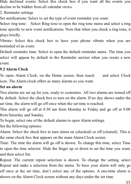   35 Hide  declined  events:  Select  this  check  box  if  you  want  all  the  events  you decline to be hidden from all calendar views.   2. Reminder settings   Set notifications: Select to set the type of event reminder you want:   Select ring tone:    Select Ring tone to open the ring tone menu and select a ring tone specific to new event notifications. Note that when you check a ring tone, it plays briefly.   Vibrate:  Select  this  check  box  to  have  your  phone  vibrate  when  you  are reminded of an event.   Default reminder time: Select to open the default reminder menu.  The time you select  will  appear  by  default  in  the  Reminder  section  when  you  create  a  new event.   9.2 Alarm Clock To  open  Alarm  Clock,  on  the  Home  screen,  then  touch   and  select  Clock icon. The Alarm clock offers as many alarms as you want.   Set an alarm   Two alarms are set up for you, ready to customize. All two alarms are turned off by default. Select the check box to turn on the alarm. If no day shows under the set time, the alarm will go off once when the set time is reached. This alarm  will  go  off  at  8:30  am  from  Monday to  Friday  and  go off  at  9:00 from Saturday and Sunday. To begin, select one of the default alarms to open Alarm settings.   Set the following options:   Alarm: Select the check box to turn alarm on (checked) or off (cleared).  This is the same check box that appears on the main Alarm Clock screen. Time: The time the alarm will go off is shown. To change this time, select Time to open the time selector. Slide the finger up or down to set the time you want, and then select Set.   Repeat:  The  current  repeat  selection  is  shown.  To  change  the  setting,  select Repeat  and  make a  selection  from the menu.  To have your alarm  will  only  go off  once  at  the  set  time,  don’t  select  any  of  the  options.  A  one-time  alarm  is shown on the Alarm Clock screen without any days under the set time. 