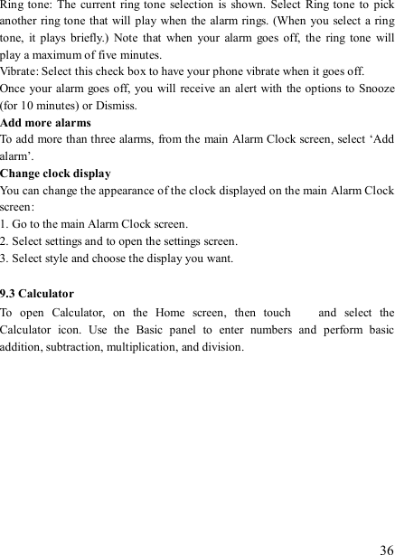   36 Ring tone:  The  current  ring tone  selection is  shown.  Select  Ring tone  to  pick another  ring tone that will play when the alarm rings. (When you  select  a ring tone,  it  plays  briefly.)  Note  that  when  your  alarm  goes  off,  the  ring  tone  will play a maximum of five minutes.   Vibrate: Select this check box to have your phone vibrate when it goes off. Once your  alarm goes off, you will receive an alert with  the options to Snooze (for 10 minutes) or Dismiss.   Add more alarms   To add more than three alarms, from the main Alarm Clock screen, select ‘Add alarm’.   Change clock display   You can change the appearance of the clock displayed on the main Alarm Clock screen: 1. Go to the main Alarm Clock screen. 2. Select settings and to open the settings screen. 3. Select style and choose the display you want.  9.3 Calculator To  open  Calculator,  on  the  Home  screen,  then  touch   and  select  the Calculator  icon.  Use  the  Basic  panel  to  enter  numbers  and  perform  basic addition, subtraction, multiplication, and division.              