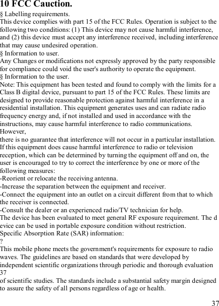   37 10 FCC Cauction. § Labelling requirements. This device complies with part 15 of the FCC Rules. Operation is subject to the following two conditions: (1) This device may not cause harmful interference, and (2) this device must accept any interference received, including interference that may cause undesired operation. § Information to user. Any Changes or modifications not expressly approved by the party responsible for compliance could void the user&apos;s authority to operate the equipment. § Information to the user. Note: This equipment has been tested and found to comply with the limits for a Class B digital device, pursuant to part 15 of the FCC Rules. These limits are designed to provide reasonable protection against harmful interference in a residential installation. This equipment generates uses and can radiate radio frequency energy and, if not installed and used in accordance with the instructions, may cause harmful interference to radio communications. However, there is no guarantee that interference will not occur in a particular installation. If this equipment does cause harmful interference to radio or television reception, which can be determined by turning the equipment off and on, the user is encouraged to try to correct the interference by one or more of the following measures: -Reorient or relocate the receiving antenna. -Increase the separation between the equipment and receiver. -Connect the equipment into an outlet on a circuit different from that to which the receiver is connected. -Consult the dealer or an experienced radio/TV technician for help. The device has been evaluated to meet general RF exposure requirement. The d evice can be used in portable exposure condition without restriction. Specific Absorption Rate (SAR) information: ? This mobile phone meets the government&apos;s requirements for exposure to radio waves. The guidelines are based on standards that were developed by independent scientific organizations through periodic and thorough evaluation 37 of scientific studies. The standards include a substantial safety margin designed to assure the safety of all persons regardless of age or health. 