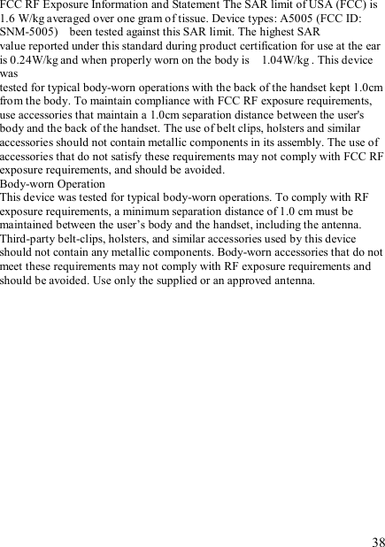   38 FCC RF Exposure Information and Statement The SAR limit of USA (FCC) is 1.6 W/kg averaged over one gram of tissue. Device types: A5005 (FCC ID: SNM-5005)    been tested against this SAR limit. The highest SAR value reported under this standard during product certification for use at the ear is 0.24W/kg and when properly worn on the body is    1.04W/kg . This device was tested for typical body-worn operations with the back of the handset kept 1.0cm from the body. To maintain compliance with FCC RF exposure requirements, use accessories that maintain a 1.0cm separation distance between the user&apos;s body and the back of the handset. The use of belt clips, holsters and similar accessories should not contain metallic components in its assembly. The use of accessories that do not satisfy these requirements may not comply with FCC RF exposure requirements, and should be avoided. Body-worn Operation This device was tested for typical body-worn operations. To comply with RF exposure requirements, a minimum separation distance of 1.0 cm must be maintained between the user’s body and the handset, including the antenna. Third-party belt-clips, holsters, and similar accessories used by this device should not contain any metallic components. Body-worn accessories that do not meet these requirements may not comply with RF exposure requirements and should be avoided. Use only the supplied or an approved antenna. 