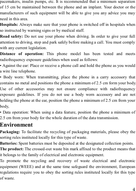   4 pacemakers, insulin pumps, etc. It is recommended  that a minimum separation of 15  cm be maintained between the phone and an implant. Your doctor  or the manufacturers of such equipment  will be able to give  you  any advice you may need in this area.   Hospitals: Always make sure that your phone is switched off in hospitals when so instructed by warning signs or by medical staff.   Road safety: Do not use  your phone  when  driving.  In  order  to  give  your full attention to driving, stop and park safely before making a call. You must comply with any current legislation. Distance  of  operation:  This  phone  model  has  been  tested  and  meets radiofrequency exposure guidelines when used as follows: • Against the ear: Place or receive a phone call and hold the phone as you would a wire line telephone. •  Body  worn:  When  transmitting,  place  the  phone  in  a  carry  accessory  that contains no metal and positions the phone a minimum of 2.5 cm form your body. Use  of  other  accessories  may  not  ensure  compliance  with  radiofrequency exposure  guidelines.  If  you  do  not  use  a  body  worn  accessory  and  are  not holding the phone at the ear, position the phone a minimum of 2.5 cm from your body, • Data  operation:  When  using a data feature,  position the phone a minimum of 2.5 cm from your body for the whole duration of the data transmission. Environment Packaging:  To facilitate  the recycling of packaging materials,  please obey the sorting rules instituted locally for this type of waste. Batteries: Spent batteries must be deposited at the designated collection points. The product: The crossed-out waste bin mark affixed to the product means that it belongs to the family of electrical and electronic equipment. To  promote  the  recycling  and  recovery  of  waste  electrical  and  electronic equipment  (WEEE) and at the same time safeguard the environment, European regulations require you to obey the sorting rules instituted locally for this type of waste. 