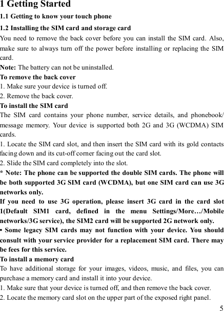   5 1 Getting Started 1.1 Getting to know your touch phone 1.2 Installing the SIM card and storage card You need to remove the  back cover before you  can install  the SIM card.  Also, make sure  to always turn off  the  power before installing or replacing  the  SIM card. Note: The battery can not be uninstalled. To remove the back cover   1. Make sure your device is turned off. 2. Remove the back cover.   To install the SIM card   The  SIM  card  contains  your  phone  number,  service  details,  and  phonebook/ message  memory.  Your device  is  supported both  2G  and  3G  (WCDMA)  SIM cards.   1. Locate the SIM card slot, and then insert the SIM card with its gold contacts facing down and its cut-off corner facing out the card slot.   2. Slide the SIM card completely into the slot. * Note: The phone can be supported the double SIM cards. The phone will be both supported 3G SIM card (WCDMA), but one SIM card can use 3G networks only. If  you  need  to  use  3G  operation,  please  insert  3G  card  in  the  card  slot 1(Default  SIM1  card,  defined  in  the  menu  Settings/More…/Mobile networks/3G service), the SIM2 card will be supported 2G network only. •  Some  legacy  SIM  cards  may  not  function  with  your  device.  You  should consult with your service provider for a replacement SIM card.  There may be fees for this service.     To install a memory card To  have  additional  storage  for  your  images,  videos,  music,  and  files,  you  can purchase a memory card and install it into your device. 1. Make sure that your device is turned off, and then remove the back cover. 2. Locate the memory card slot on the upper part of the exposed right panel. 
