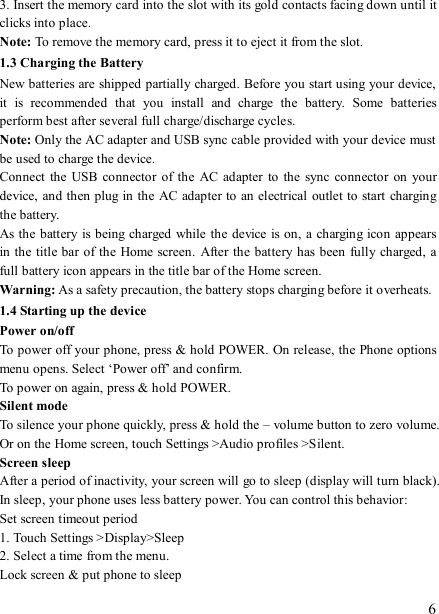   6 3. Insert the memory card into the slot with its gold contacts facing down until it clicks into place.     Note: To remove the memory card, press it to eject it from the slot. 1.3 Charging the Battery New batteries are shipped partially charged. Before you start using your device, it  is  recommended  that  you  install  and  charge  the  battery.  Some  batteries perform best after several full charge/discharge cycles.     Note: Only the AC adapter and USB sync cable provided with your device must be used to charge the device.   Connect  the  USB connector  of the  AC adapter to  the sync  connector  on  your device, and then plug in  the AC adapter to an electrical outlet to start charging the battery.     As the battery is being charged while the device is on, a charging icon appears in the title bar of the  Home screen.  After the battery has been fully charged, a full battery icon appears in the title bar of the Home screen.     Warning: As a safety precaution, the battery stops charging before it overheats. 1.4 Starting up the device Power on/off   To power off your phone, press &amp; hold POWER. On release, the Phone options menu opens. Select ‘Power off’ and confirm.   To power on again, press &amp; hold POWER. Silent mode   To silence your phone quickly, press &amp; hold the – volume button to zero volume. Or on the Home screen, touch Settings &gt;Audio profiles &gt;Silent. Screen sleep   After a period of inactivity, your screen will go to sleep (display will turn black). In sleep, your phone uses less battery power. You can control this behavior:   Set screen timeout period 1. Touch Settings &gt;Display&gt;Sleep 2. Select a time from the menu.   Lock screen &amp; put phone to sleep   