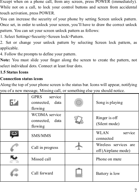   7 Except  when on  a  phone  call,  from any  screen,  press POWER (immediately). While  not on  a  call,  to  lock  your  control  buttons  and  screen  from  accidental touch activation, press POWER. You  can increase  the  security of your phone by  setting Screen unlock pattern. Once set, in order to unlock your screen, you’ll have to draw the correct unlock pattern. You can set your screen unlock pattern as follows:   1. Select Settings&gt;Security&gt;Screen lock&gt;Pattern.   2.  Set  or  change  your  unlock  pattern  by  selecting  Screen  lock  pattern,  as applicable. 4. Follow the prompts to define your pattern.   Note:  You  must  slide  your  finger  along  the  screen  to  create  the  pattern,  not select individual dots. Connect at least four dots. 1.5 Status Icons Connection status icons Along the top of your phone screen is the status bar. Icons will appear, notifying you of a new message, Missing call, or something else you should notice.    GPRS  service connected,  data flowing   Song is playing   WCDMA service connected,  data flowing   Ringer is off (Silent mode)  SMS/MMS  WLAN  service connected  Call in progress   Wireless  services  are off (Airplane mode)  Missed call   Phone on mute  Call forward  Battery is low 