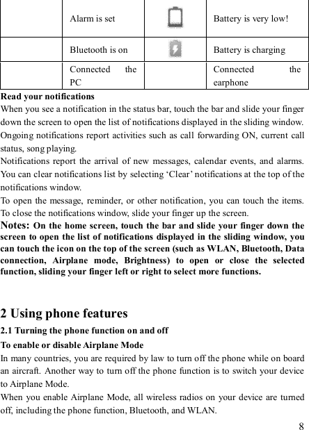   8  Alarm is set  Battery is very low!       Bluetooth is on   Battery is charging  Connected  the PC   Connected  the earphone Read your notifications   When you see a notification in the status bar, touch the bar and slide your finger down the screen to open the list of notifications displayed in the sliding window.   Ongoing notifications report activities such as call  forwarding ON, current call status, song playing.   Notifications  report  the  arrival  of new  messages,  calendar  events,  and alarms. You can clear notifications list by selecting ‘Clear’ notifications at the top of the notifications window.   To  open the message, reminder, or other notification,  you  can touch  the items. To close the notifications window, slide your finger up the screen.   Notes: On the home  screen,  touch the bar and slide your finger down the screen to open the list of notifications displayed in the sliding window, you can touch the icon on the top of the screen (such as WLAN, Bluetooth, Data connection,  Airplane  mode,  Brightness)  to  open  or  close  the  selected function, sliding your finger left or right to select more functions.   2 Using phone features 2.1 Turning the phone function on and off To enable or disable Airplane Mode In many countries, you are required by law to turn off the phone while on board an aircraft. Another way to turn off the phone function is to switch your device to Airplane Mode. When you enable Airplane Mode, all wireless radios on your device are turned off, including the phone function, Bluetooth, and WLAN. 