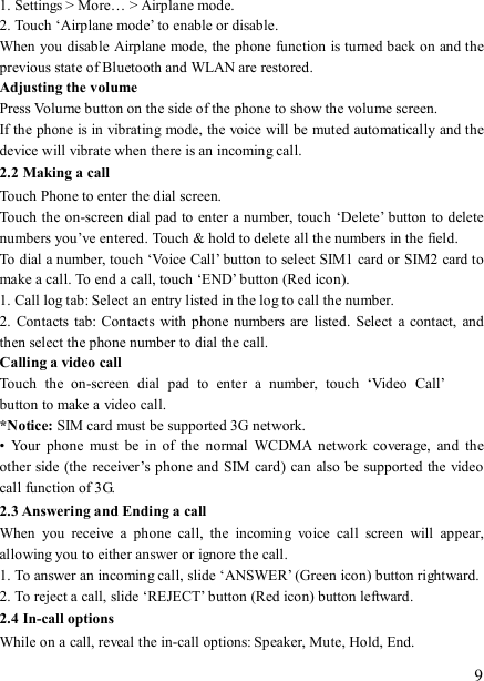   9 1. Settings &gt; More… &gt; Airplane mode. 2. Touch ‘Airplane mode’ to enable or disable. When you disable Airplane mode, the phone function is turned back on and the previous state of Bluetooth and WLAN are restored. Adjusting the volume Press Volume button on the side of the phone to show the volume screen.   If the phone is in vibrating mode, the voice will be muted automatically and the device will vibrate when there is an incoming call. 2.2 Making a call Touch Phone to enter the dial screen. Touch the on-screen dial pad to  enter a number, touch ‘Delete’ button to delete numbers you’ve entered. Touch &amp; hold to delete all the numbers in the field.   To dial a number, touch ‘Voice Call’ button to select SIM1 card or SIM2 card to make a call. To end a call, touch ‘END’ button (Red icon).   1. Call log tab: Select an entry listed in the log to call the number.   2.  Contacts  tab:  Contacts  with phone numbers are  listed.  Select  a  contact,  and then select the phone number to dial the call.   Calling a video call Touch  the  on-screen  dial  pad  to  enter  a  number,  touch  ‘Video  Call’  button to make a video call. *Notice: SIM card must be supported 3G network. •  Your  phone  must  be  in  of  the  normal  WCDMA  network  coverage,  and  the other side (the receiver’s phone and SIM card) can also be supported the video call function of 3G. 2.3 Answering and Ending a call When  you  receive  a  phone  call,  the  incoming  voice  call  screen  will  appear, allowing you to either answer or ignore the call.   1. To answer an incoming call, slide ‘ANSWER’ (Green icon) button rightward. 2. To reject a call, slide ‘REJECT’ button (Red icon) button leftward. 2.4 In-call options While on a call, reveal the in-call options: Speaker, Mute, Hold, End.   