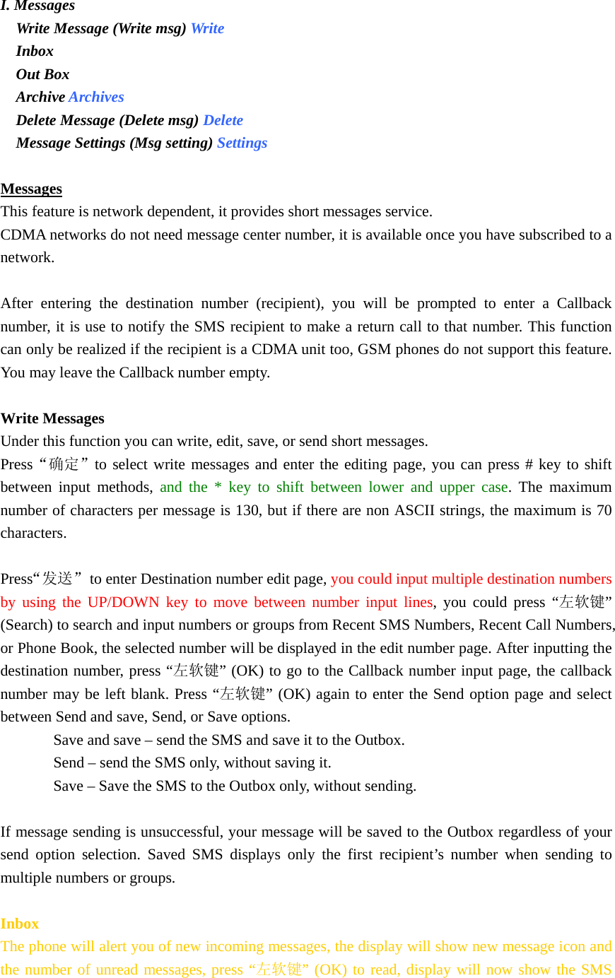  I. Messages  Write Message (Write msg) Write  Inbox  Out Box  Archive Archives  Delete Message (Delete msg) Delete  Message Settings (Msg setting) Settings   Messages This feature is network dependent, it provides short messages service. CDMA networks do not need message center number, it is available once you have subscribed to a network.  After entering the destination number (recipient), you will be prompted to enter a Callback number, it is use to notify the SMS recipient to make a return call to that number. This function can only be realized if the recipient is a CDMA unit too, GSM phones do not support this feature. You may leave the Callback number empty.  Write Messages Under this function you can write, edit, save, or send short messages. Press“确定”to select write messages and enter the editing page, you can press # key to shift between input methods, and the * key to shift between lower and upper case. The maximum number of characters per message is 130, but if there are non ASCII strings, the maximum is 70 characters.  Press“发送”  to enter Destination number edit page, you could input multiple destination numbers by using the UP/DOWN key to move between number input lines, you could press “左软键” (Search) to search and input numbers or groups from Recent SMS Numbers, Recent Call Numbers, or Phone Book, the selected number will be displayed in the edit number page. After inputting the destination number, press “左软键” (OK) to go to the Callback number input page, the callback number may be left blank. Press “左软键” (OK) again to enter the Send option page and select between Send and save, Send, or Save options. Save and save – send the SMS and save it to the Outbox. Send – send the SMS only, without saving it. Save – Save the SMS to the Outbox only, without sending.  If message sending is unsuccessful, your message will be saved to the Outbox regardless of your send option selection. Saved SMS displays only the first recipient’s number when sending to multiple numbers or groups.  Inbox The phone will alert you of new incoming messages, the display will show new message icon and the number of unread messages, press “左软键” (OK) to read, display will now show the SMS 