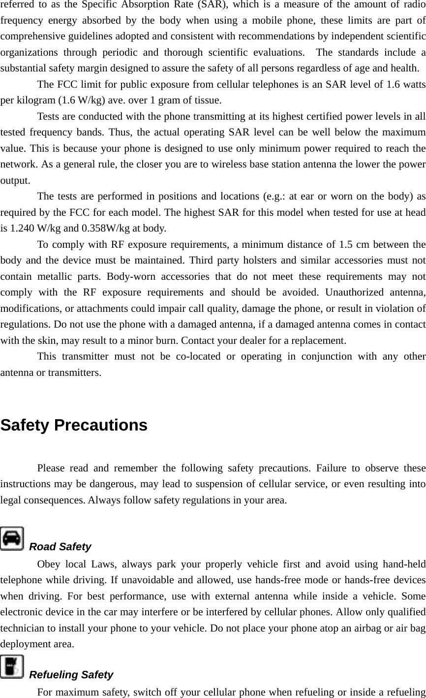 referred to as the Specific Absorption Rate (SAR), which is a measure of the amount of radio frequency energy absorbed by the body when using a mobile phone, these limits are part of comprehensive guidelines adopted and consistent with recommendations by independent scientific organizations through periodic and thorough scientific evaluations.  The standards include a substantial safety margin designed to assure the safety of all persons regardless of age and health. The FCC limit for public exposure from cellular telephones is an SAR level of 1.6 watts per kilogram (1.6 W/kg) ave. over 1 gram of tissue.   Tests are conducted with the phone transmitting at its highest certified power levels in all tested frequency bands. Thus, the actual operating SAR level can be well below the maximum value. This is because your phone is designed to use only minimum power required to reach the network. As a general rule, the closer you are to wireless base station antenna the lower the power output. The tests are performed in positions and locations (e.g.: at ear or worn on the body) as required by the FCC for each model. The highest SAR for this model when tested for use at head is 1.240 W/kg and 0.358W/kg at body. To comply with RF exposure requirements, a minimum distance of 1.5 cm between the body and the device must be maintained. Third party holsters and similar accessories must not contain metallic parts. Body-worn accessories that do not meet these requirements may not comply with the RF exposure requirements and should be avoided. Unauthorized antenna, modifications, or attachments could impair call quality, damage the phone, or result in violation of regulations. Do not use the phone with a damaged antenna, if a damaged antenna comes in contact with the skin, may result to a minor burn. Contact your dealer for a replacement. This transmitter must not be co-located or operating in conjunction with any other antenna or transmitters.  Safety Precautions  Please read and remember the following safety precautions. Failure to observe these instructions may be dangerous, may lead to suspension of cellular service, or even resulting into legal consequences. Always follow safety regulations in your area.   Road Safety Obey local Laws, always park your properly vehicle first and avoid using hand-held telephone while driving. If unavoidable and allowed, use hands-free mode or hands-free devices when driving. For best performance, use with external antenna while inside a vehicle. Some electronic device in the car may interfere or be interfered by cellular phones. Allow only qualified technician to install your phone to your vehicle. Do not place your phone atop an airbag or air bag deployment area.  Refueling Safety For maximum safety, switch off your cellular phone when refueling or inside a refueling 