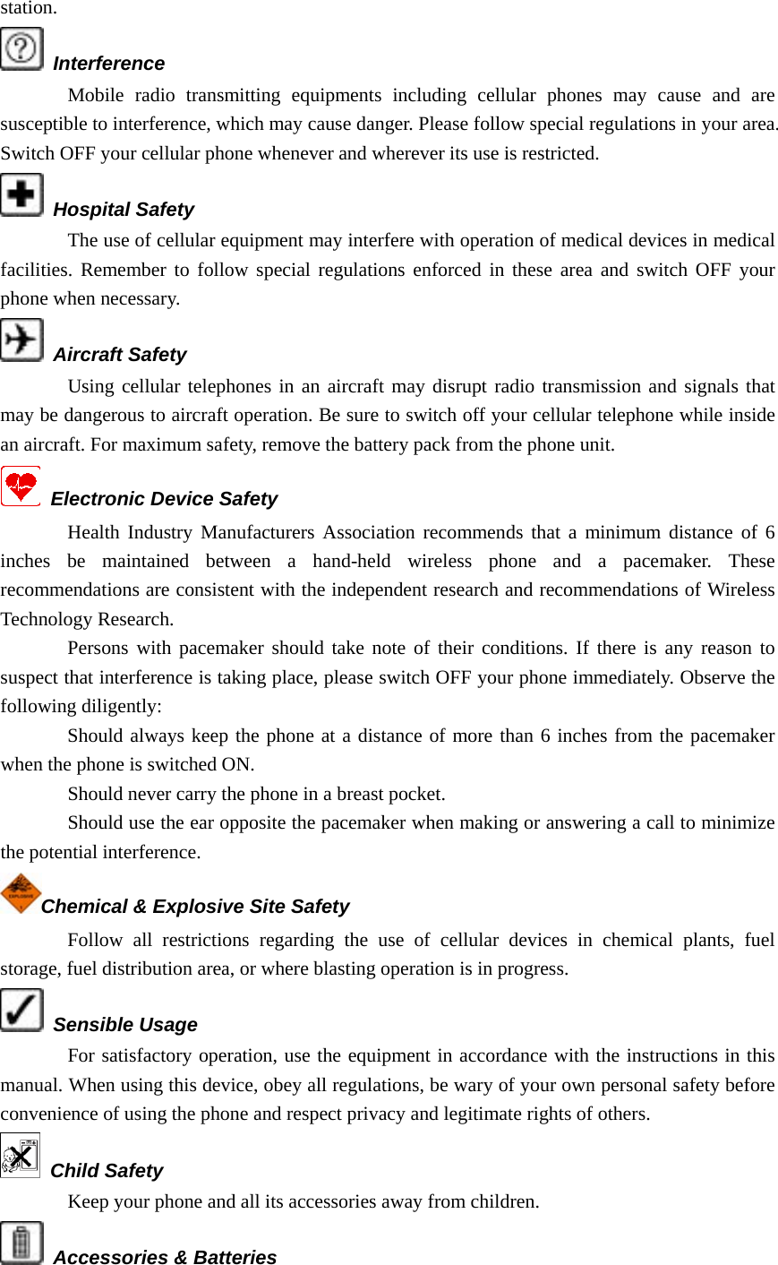 station.  Interference Mobile radio transmitting equipments including cellular phones may cause and are susceptible to interference, which may cause danger. Please follow special regulations in your area. Switch OFF your cellular phone whenever and wherever its use is restricted.  Hospital Safety The use of cellular equipment may interfere with operation of medical devices in medical facilities. Remember to follow special regulations enforced in these area and switch OFF your phone when necessary.  Aircraft Safety Using cellular telephones in an aircraft may disrupt radio transmission and signals that may be dangerous to aircraft operation. Be sure to switch off your cellular telephone while inside an aircraft. For maximum safety, remove the battery pack from the phone unit.   Electronic Device Safety Health Industry Manufacturers Association recommends that a minimum distance of 6 inches be maintained between a hand-held wireless phone and a pacemaker. These recommendations are consistent with the independent research and recommendations of Wireless Technology Research. Persons with pacemaker should take note of their conditions. If there is any reason to suspect that interference is taking place, please switch OFF your phone immediately. Observe the following diligently: Should always keep the phone at a distance of more than 6 inches from the pacemaker when the phone is switched ON. Should never carry the phone in a breast pocket. Should use the ear opposite the pacemaker when making or answering a call to minimize the potential interference. Chemical &amp; Explosive Site Safety Follow all restrictions regarding the use of cellular devices in chemical plants, fuel storage, fuel distribution area, or where blasting operation is in progress.  Sensible Usage For satisfactory operation, use the equipment in accordance with the instructions in this manual. When using this device, obey all regulations, be wary of your own personal safety before convenience of using the phone and respect privacy and legitimate rights of others.  Child Safety Keep your phone and all its accessories away from children.  Accessories &amp; Batteries 