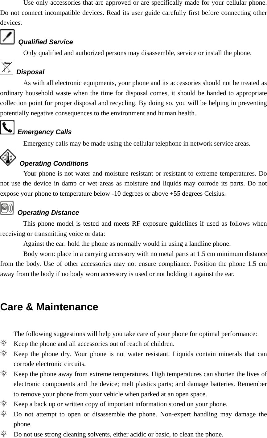 Use only accessories that are approved or are specifically made for your cellular phone. Do not connect incompatible devices. Read its user guide carefully first before connecting other devices.  Qualified Service Only qualified and authorized persons may disassemble, service or install the phone.  Disposal As with all electronic equipments, your phone and its accessories should not be treated as ordinary household waste when the time for disposal comes, it should be handed to appropriate collection point for proper disposal and recycling. By doing so, you will be helping in preventing potentially negative consequences to the environment and human health.  Emergency Calls Emergency calls may be made using the cellular telephone in network service areas.    Operating Conditions Your phone is not water and moisture resistant or resistant to extreme temperatures. Do not use the device in damp or wet areas as moisture and liquids may corrode its parts. Do not expose your phone to temperature below -10 degrees or above +55 degrees Celsius.  Operating Distance This phone model is tested and meets RF exposure guidelines if used as follows when receiving or transmitting voice or data: Against the ear: hold the phone as normally would in using a landline phone. Body worn: place in a carrying accessory with no metal parts at 1.5 cm minimum distance from the body. Use of other accessories may not ensure compliance. Position the phone 1.5 cm away from the body if no body worn accessory is used or not holding it against the ear.  Care &amp; Maintenance  The following suggestions will help you take care of your phone for optimal performance:  Keep the phone and all accessories out of reach of children.  Keep the phone dry. Your phone is not water resistant. Liquids contain minerals that can corrode electronic circuits.  Keep the phone away from extreme temperatures. High temperatures can shorten the lives of electronic components and the device; melt plastics parts; and damage batteries. Remember to remove your phone from your vehicle when parked at an open space.  Keep a back up or written copy of important information stored on your phone.  Do not attempt to open or disassemble the phone. Non-expert handling may damage the phone.  Do not use strong cleaning solvents, either acidic or basic, to clean the phone. 