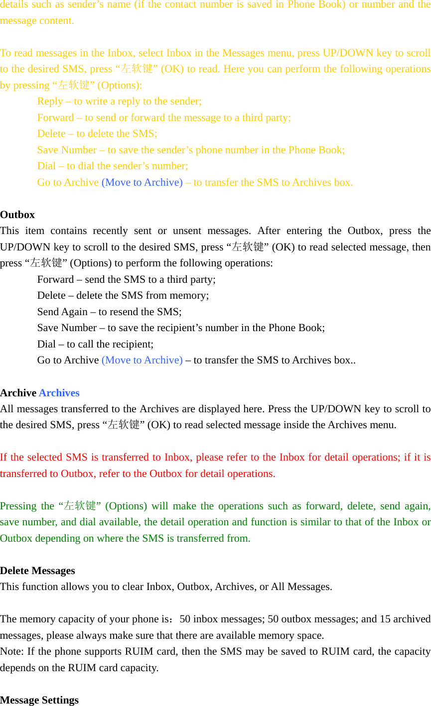 details such as sender’s name (if the contact number is saved in Phone Book) or number and the message content.  To read messages in the Inbox, select Inbox in the Messages menu, press UP/DOWN key to scroll to the desired SMS, press “左软键” (OK) to read. Here you can perform the following operations by pressing “左软键” (Options): Reply – to write a reply to the sender; Forward – to send or forward the message to a third party; Delete – to delete the SMS; Save Number – to save the sender’s phone number in the Phone Book; Dial – to dial the sender’s number; Go to Archive (Move to Archive) – to transfer the SMS to Archives box.  Outbox This item contains recently sent or unsent messages. After entering the Outbox, press the UP/DOWN key to scroll to the desired SMS, press “左软键” (OK) to read selected message, then press “左软键” (Options) to perform the following operations: Forward – send the SMS to a third party; Delete – delete the SMS from memory; Send Again – to resend the SMS; Save Number – to save the recipient’s number in the Phone Book; Dial – to call the recipient; Go to Archive (Move to Archive) – to transfer the SMS to Archives box..  Archive Archives All messages transferred to the Archives are displayed here. Press the UP/DOWN key to scroll to the desired SMS, press “左软键” (OK) to read selected message inside the Archives menu.  If the selected SMS is transferred to Inbox, please refer to the Inbox for detail operations; if it is transferred to Outbox, refer to the Outbox for detail operations.  Pressing the “左软键” (Options) will make the operations such as forward, delete, send again, save number, and dial available, the detail operation and function is similar to that of the Inbox or Outbox depending on where the SMS is transferred from.  Delete Messages This function allows you to clear Inbox, Outbox, Archives, or All Messages.  The memory capacity of your phone is：50 inbox messages; 50 outbox messages; and 15 archived messages, please always make sure that there are available memory space. Note: If the phone supports RUIM card, then the SMS may be saved to RUIM card, the capacity depends on the RUIM card capacity.   Message Settings 