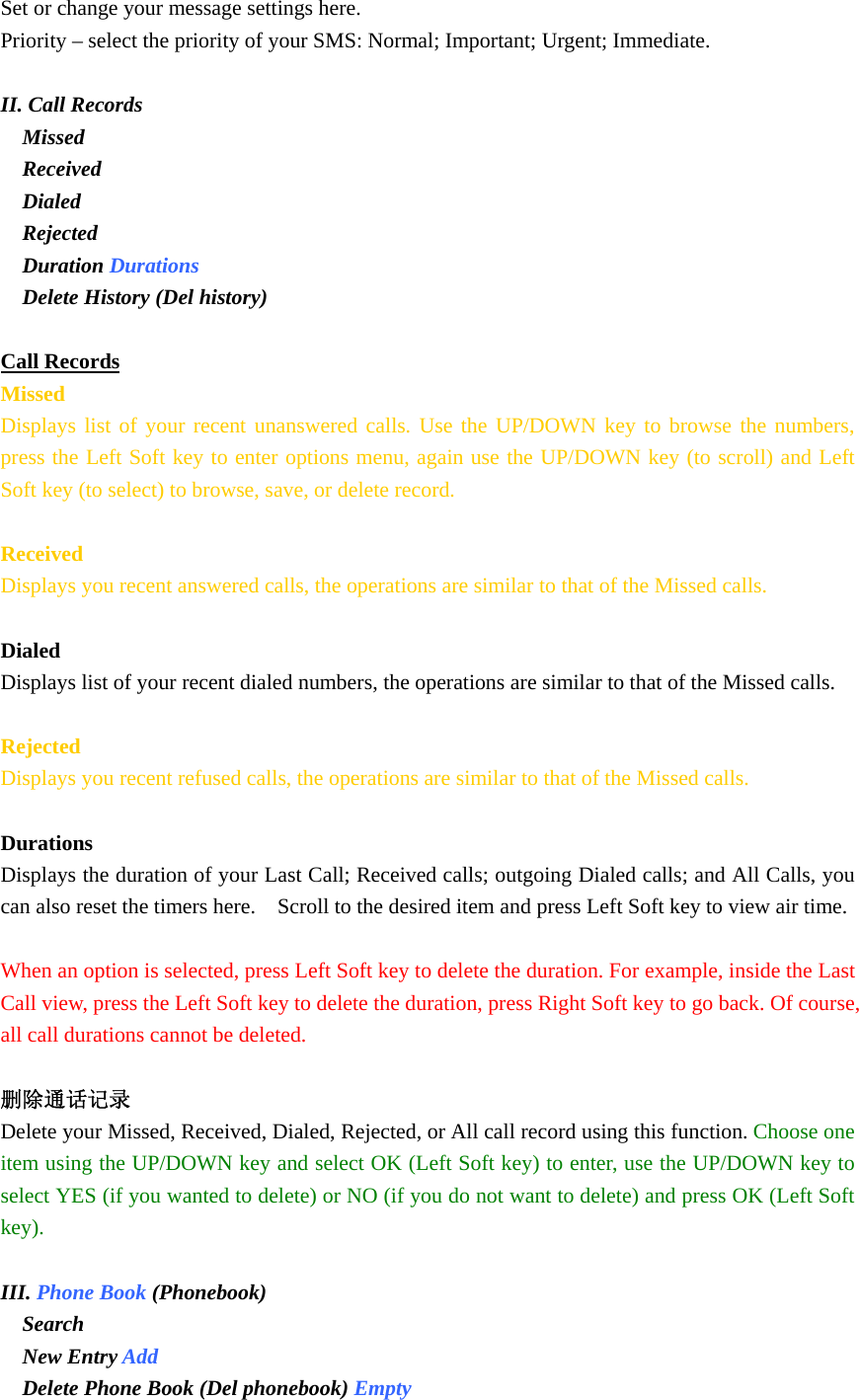 Set or change your message settings here. Priority – select the priority of your SMS: Normal; Important; Urgent; Immediate.  II. Call Records   Missed   Received  Dialed   Rejected  Duration Durations  Delete History (Del history)  Call Records Missed Displays list of your recent unanswered calls. Use the UP/DOWN key to browse the numbers, press the Left Soft key to enter options menu, again use the UP/DOWN key (to scroll) and Left Soft key (to select) to browse, save, or delete record.  Received Displays you recent answered calls, the operations are similar to that of the Missed calls.  Dialed Displays list of your recent dialed numbers, the operations are similar to that of the Missed calls.  Rejected Displays you recent refused calls, the operations are similar to that of the Missed calls.  Durations Displays the duration of your Last Call; Received calls; outgoing Dialed calls; and All Calls, you can also reset the timers here.    Scroll to the desired item and press Left Soft key to view air time.  When an option is selected, press Left Soft key to delete the duration. For example, inside the Last Call view, press the Left Soft key to delete the duration, press Right Soft key to go back. Of course, all call durations cannot be deleted.  删除通话记录 Delete your Missed, Received, Dialed, Rejected, or All call record using this function. Choose one item using the UP/DOWN key and select OK (Left Soft key) to enter, use the UP/DOWN key to select YES (if you wanted to delete) or NO (if you do not want to delete) and press OK (Left Soft key).  III. Phone Book (Phonebook)  Search  New Entry Add  Delete Phone Book (Del phonebook) Empty 