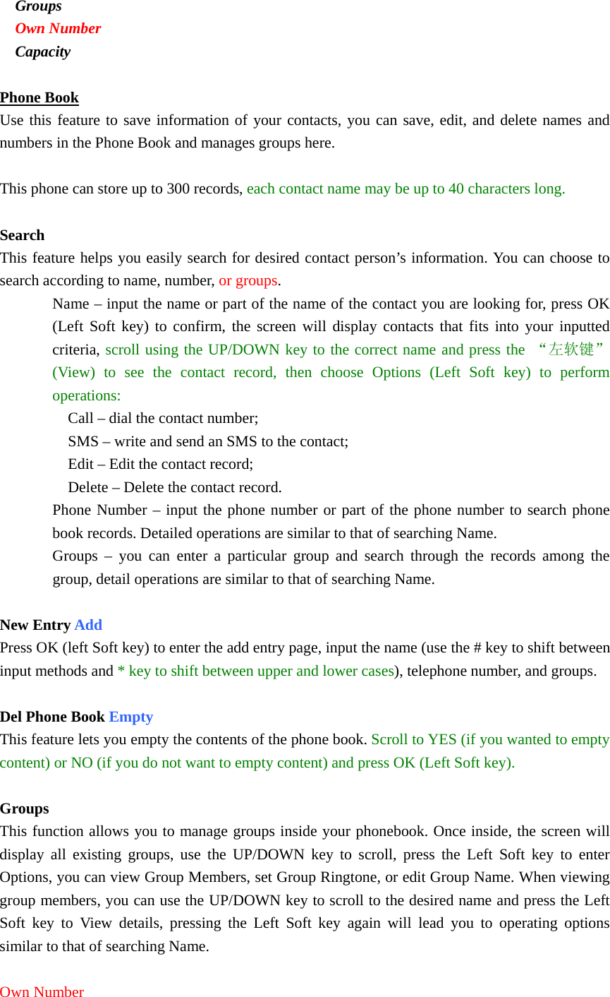  Groups  Own Number  Capacity  Phone Book Use this feature to save information of your contacts, you can save, edit, and delete names and numbers in the Phone Book and manages groups here.  This phone can store up to 300 records, each contact name may be up to 40 characters long.  Search This feature helps you easily search for desired contact person’s information. You can choose to search according to name, number, or groups. Name – input the name or part of the name of the contact you are looking for, press OK (Left Soft key) to confirm, the screen will display contacts that fits into your inputted criteria, scroll using the UP/DOWN key to the correct name and press the “左软键”(View) to see the contact record, then choose Options (Left Soft key) to perform operations:  Call – dial the contact number;  SMS – write and send an SMS to the contact;  Edit – Edit the contact record;  Delete – Delete the contact record. Phone Number – input the phone number or part of the phone number to search phone book records. Detailed operations are similar to that of searching Name. Groups – you can enter a particular group and search through the records among the group, detail operations are similar to that of searching Name.  New Entry Add Press OK (left Soft key) to enter the add entry page, input the name (use the # key to shift between input methods and * key to shift between upper and lower cases), telephone number, and groups.   Del Phone Book Empty This feature lets you empty the contents of the phone book. Scroll to YES (if you wanted to empty content) or NO (if you do not want to empty content) and press OK (Left Soft key).  Groups This function allows you to manage groups inside your phonebook. Once inside, the screen will display all existing groups, use the UP/DOWN key to scroll, press the Left Soft key to enter Options, you can view Group Members, set Group Ringtone, or edit Group Name. When viewing group members, you can use the UP/DOWN key to scroll to the desired name and press the Left Soft key to View details, pressing the Left Soft key again will lead you to operating options similar to that of searching Name.  Own Number 