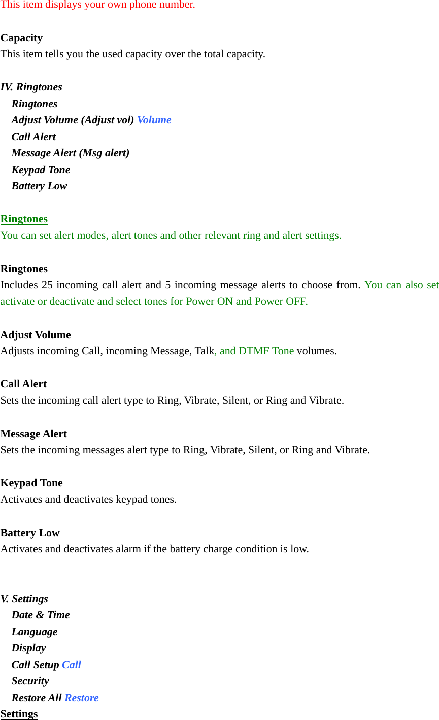 This item displays your own phone number.  Capacity This item tells you the used capacity over the total capacity.    IV. Ringtones   Ringtones   Adjust Volume (Adjust vol) Volume   Call Alert   Message Alert (Msg alert)   Keypad Tone   Battery Low  Ringtones You can set alert modes, alert tones and other relevant ring and alert settings.  Ringtones Includes 25 incoming call alert and 5 incoming message alerts to choose from. You can also set activate or deactivate and select tones for Power ON and Power OFF.     Adjust Volume Adjusts incoming Call, incoming Message, Talk, and DTMF Tone volumes.   Call Alert Sets the incoming call alert type to Ring, Vibrate, Silent, or Ring and Vibrate.  Message Alert Sets the incoming messages alert type to Ring, Vibrate, Silent, or Ring and Vibrate.  Keypad Tone Activates and deactivates keypad tones.  Battery Low Activates and deactivates alarm if the battery charge condition is low.   V. Settings   Date &amp; Time   Language   Display   Call Setup Call   Security   Restore All Restore Settings 