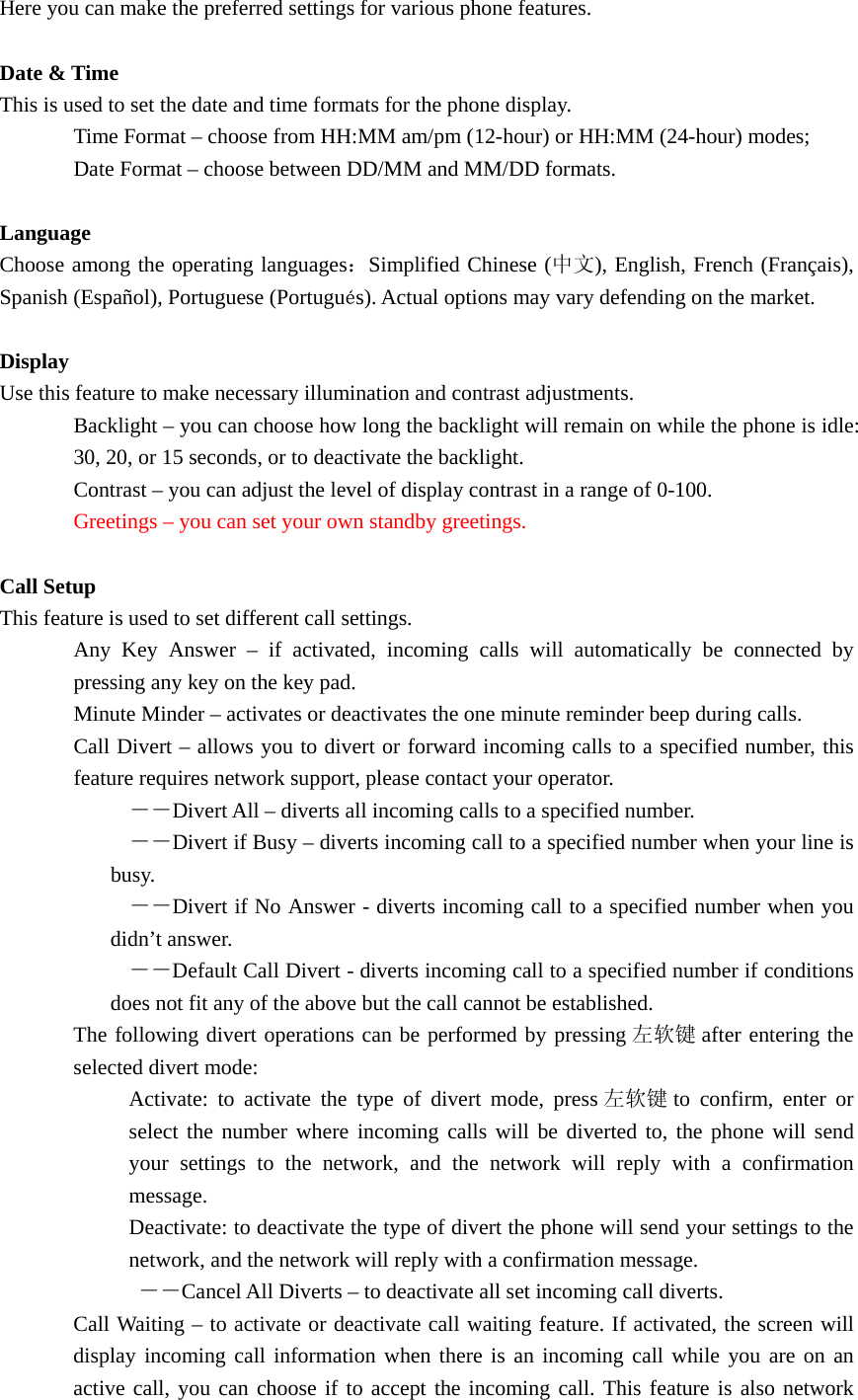 Here you can make the preferred settings for various phone features.  Date &amp; Time This is used to set the date and time formats for the phone display. Time Format – choose from HH:MM am/pm (12-hour) or HH:MM (24-hour) modes; Date Format – choose between DD/MM and MM/DD formats.  Language Choose among the operating languages：Simplified Chinese (中文), English, French (Français), Spanish (Español), Portuguese (Portugués). Actual options may vary defending on the market.  Display Use this feature to make necessary illumination and contrast adjustments. Backlight – you can choose how long the backlight will remain on while the phone is idle: 30, 20, or 15 seconds, or to deactivate the backlight. Contrast – you can adjust the level of display contrast in a range of 0-100. Greetings – you can set your own standby greetings.  Call Setup This feature is used to set different call settings. Any Key Answer – if activated, incoming calls will automatically be connected by pressing any key on the key pad. Minute Minder – activates or deactivates the one minute reminder beep during calls. Call Divert – allows you to divert or forward incoming calls to a specified number, this feature requires network support, please contact your operator.  －－Divert All – diverts all incoming calls to a specified number.  －－Divert if Busy – diverts incoming call to a specified number when your line is busy.   －－Divert if No Answer - diverts incoming call to a specified number when you didn’t answer.  －－Default Call Divert - diverts incoming call to a specified number if conditions does not fit any of the above but the call cannot be established. The following divert operations can be performed by pressing 左软键 after entering the selected divert mode: Activate: to activate the type of divert mode, press 左软键 to confirm, enter or select the number where incoming calls will be diverted to, the phone will send your settings to the network, and the network will reply with a confirmation message. Deactivate: to deactivate the type of divert the phone will send your settings to the network, and the network will reply with a confirmation message.       －－Cancel All Diverts – to deactivate all set incoming call diverts. Call Waiting – to activate or deactivate call waiting feature. If activated, the screen will display incoming call information when there is an incoming call while you are on an active call, you can choose if to accept the incoming call. This feature is also network 