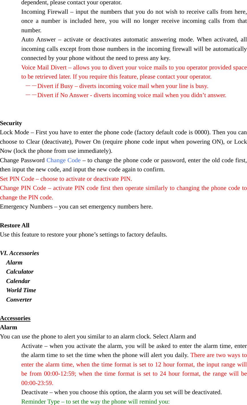 dependent, please contact your operator. Incoming Firewall – input the numbers that you do not wish to receive calls from here, once a number is included here, you will no longer receive incoming calls from that number. Auto Answer – activate or deactivates automatic answering mode. When activated, all incoming calls except from those numbers in the incoming firewall will be automatically connected by your phone without the need to press any key. Voice Mail Divert – allows you to divert your voice mails to you operator provided space to be retrieved later. If you require this feature, please contact your operator.  －－Divert if Busy – diverts incoming voice mail when your line is busy.  －－Divert if No Answer - diverts incoming voice mail when you didn’t answer.   Security Lock Mode – First you have to enter the phone code (factory default code is 0000). Then you can choose to Clear (deactivate), Power On (require phone code input when powering ON), or Lock Now (lock the phone from use immediately). Change Password Change Code – to change the phone code or password, enter the old code first, then input the new code, and input the new code again to confirm. Set PIN Code – choose to activate or deactivate PIN. Change PIN Code – activate PIN code first then operate similarly to changing the phone code to change the PIN code. Emergency Numbers – you can set emergency numbers here.  Restore All Use this feature to restore your phone’s settings to factory defaults.  VI. Accessories   Alarm   Calculator   Calendar   World Time   Converter  Accessories Alarm You can use the phone to alert you similar to an alarm clock. Select Alarm and Activate – when you activate the alarm, you will be asked to enter the alarm time, enter the alarm time to set the time when the phone will alert you daily. There are two ways to enter the alarm time, when the time format is set to 12 hour format, the input range will be from 00:00-12:59; when the time format is set to 24 hour format, the range will be 00:00-23:59. Deactivate – when you choose this option, the alarm you set will be deactivated. Reminder Type – to set the way the phone will remind you: 