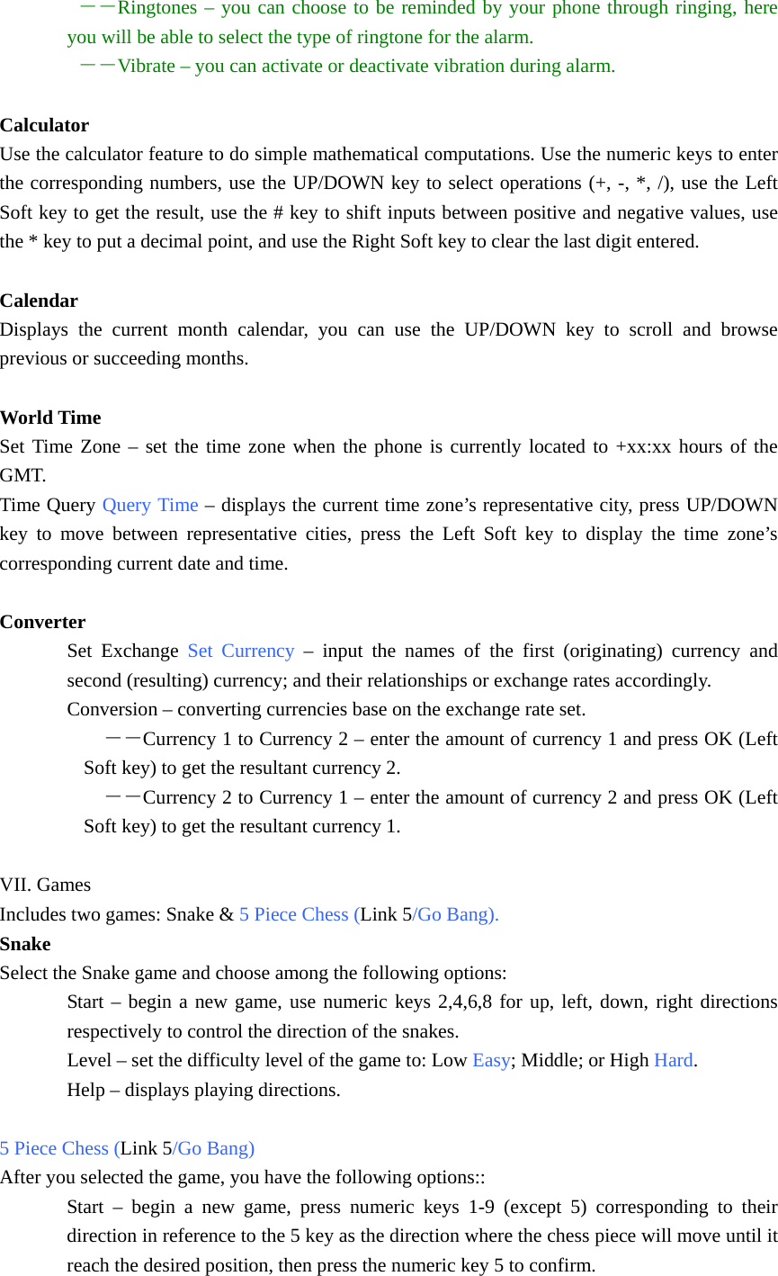  －－Ringtones – you can choose to be reminded by your phone through ringing, here you will be able to select the type of ringtone for the alarm.  －－Vibrate – you can activate or deactivate vibration during alarm.  Calculator Use the calculator feature to do simple mathematical computations. Use the numeric keys to enter the corresponding numbers, use the UP/DOWN key to select operations (+, -, *, /), use the Left Soft key to get the result, use the # key to shift inputs between positive and negative values, use the * key to put a decimal point, and use the Right Soft key to clear the last digit entered.  Calendar Displays the current month calendar, you can use the UP/DOWN key to scroll and browse previous or succeeding months.  World Time Set Time Zone – set the time zone when the phone is currently located to +xx:xx hours of the GMT. Time Query Query Time – displays the current time zone’s representative city, press UP/DOWN key to move between representative cities, press the Left Soft key to display the time zone’s corresponding current date and time.  Converter Set Exchange Set Currency – input the names of the first (originating) currency and second (resulting) currency; and their relationships or exchange rates accordingly. Conversion – converting currencies base on the exchange rate set.   －－Currency 1 to Currency 2 – enter the amount of currency 1 and press OK (Left Soft key) to get the resultant currency 2.   －－Currency 2 to Currency 1 – enter the amount of currency 2 and press OK (Left Soft key) to get the resultant currency 1.  VII. Games Includes two games: Snake &amp; 5 Piece Chess (Link 5/Go Bang). Snake Select the Snake game and choose among the following options: Start – begin a new game, use numeric keys 2,4,6,8 for up, left, down, right directions respectively to control the direction of the snakes. Level – set the difficulty level of the game to: Low Easy; Middle; or High Hard. Help – displays playing directions.  5 Piece Chess (Link 5/Go Bang) After you selected the game, you have the following options:: Start – begin a new game, press numeric keys 1-9 (except 5) corresponding to their direction in reference to the 5 key as the direction where the chess piece will move until it reach the desired position, then press the numeric key 5 to confirm. 