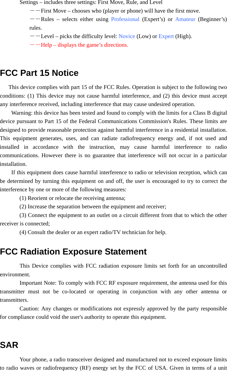 Settings – includes three settings: First Move, Rule, and Level －－First Move – chooses who (player or phone) will have the first move. －－Rules – selects either using Professional (Expert’s) or Amateur (Beginner’s) rules. －－Level – picks the difficulty level: Novice (Low) or Expert (High). －－Help – displays the game’s directions.  FCC Part 15 Notice This device complies with part 15 of the FCC Rules. Operation is subject to the following two conditions: (1) This device may not cause harmful interference, and (2) this device must accept any interference received, including interference that may cause undesired operation. Warning: this device has been tested and found to comply with the limits for a Class B digital device pursuant to Part 15 of the Federal Communications Commission&apos;s Rules. These limits are designed to provide reasonable protection against harmful interference in a residential installation. This equipment generates, uses, and can radiate radiofrequency energy and, if not used and installed in accordance with the instruction, may cause harmful interference to radio communications. However there is no guarantee that interference will not occur in a particular installation. If this equipment does cause harmful interference to radio or television reception, which can be determined by turning this equipment on and off, the user is encouraged to try to correct the interference by one or more of the following measures: (1) Reorient or relocate the receiving antenna; (2) Increase the separation between the equipment and receiver; (3) Connect the equipment to an outlet on a circuit different from that to which the other receiver is connected; (4) Consult the dealer or an expert radio/TV technician for help. FCC Radiation Exposure Statement This Device complies with FCC radiation exposure limits set forth for an uncontrolled environment. Important Note: To comply with FCC RF exposure requirement, the antenna used for this transmitter must not be co-located or operating in conjunction with any other antenna or transmitters. Caution: Any changes or modifications not expressly approved by the party responsible for compliance could void the user&apos;s authority to operate this equipment.  SAR Your phone, a radio transceiver designed and manufactured not to exceed exposure limits to radio waves or radiofrequency (RF) energy set by the FCC of USA. Given in terms of a unit 