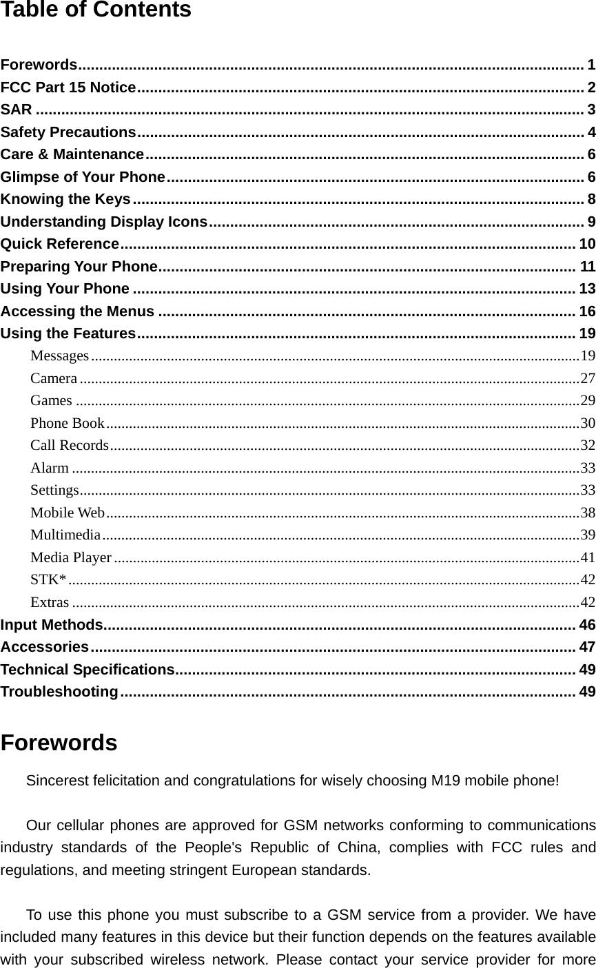 Table of Contents  Forewords........................................................................................................................ 1 FCC Part 15 Notice.......................................................................................................... 2 SAR .................................................................................................................................. 3 Safety Precautions.......................................................................................................... 4 Care &amp; Maintenance........................................................................................................ 6 Glimpse of Your Phone................................................................................................... 6 Knowing the Keys........................................................................................................... 8 Understanding Display Icons......................................................................................... 9 Quick Reference............................................................................................................ 10 Preparing Your Phone................................................................................................... 11 Using Your Phone ......................................................................................................... 13 Accessing the Menus ................................................................................................... 16 Using the Features........................................................................................................ 19 Messages.................................................................................................................................19 Camera....................................................................................................................................27 Games .....................................................................................................................................29 Phone Book.............................................................................................................................30 Call Records............................................................................................................................32 Alarm ......................................................................................................................................33 Settings....................................................................................................................................33 Mobile Web.............................................................................................................................38 Multimedia..............................................................................................................................39 Media Player...........................................................................................................................41 STK*.......................................................................................................................................42 Extras ......................................................................................................................................42 Input Methods................................................................................................................ 46 Accessories................................................................................................................... 47 Technical Specifications............................................................................................... 49 Troubleshooting............................................................................................................ 49 Forewords Sincerest felicitation and congratulations for wisely choosing M19 mobile phone!  Our cellular phones are approved for GSM networks conforming to communications industry standards of the People&apos;s Republic of China, complies with FCC rules and regulations, and meeting stringent European standards.  To use this phone you must subscribe to a GSM service from a provider. We have included many features in this device but their function depends on the features available with your subscribed wireless network. Please contact your service provider for more 