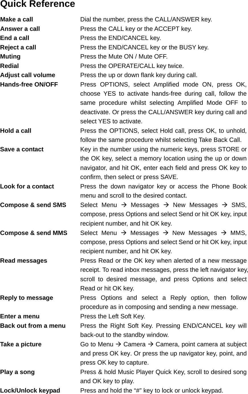 Quick Reference Make a call  Dial the number, press the CALL/ANSWER key. Answer a call  Press the CALL key or the ACCEPT key. End a call  Press the END/CANCEL key. Reject a call  Press the END/CANCEL key or the BUSY key. Muting  Press the Mute ON / Mute OFF. Redial  Press the OPERATE/CALL key twice. Adjust call volume  Press the up or down flank key during call. Hands-free ON/OFF  Press OPTIONS, select Amplified mode ON, press OK, choose YES to activate hands-free during call, follow the same procedure whilst selecting Amplified Mode OFF to deactivate. Or press the CALL/ANSWER key during call and select YES to activate. Hold a call  Press the OPTIONS, select Hold call, press OK, to unhold, follow the same procedure whilst selecting Take Back Call. Save a contact  Key in the number using the numeric keys, press STORE or the OK key, select a memory location using the up or down navigator, and hit OK, enter each field and press OK key to confirm, then select or press SAVE. Look for a contact  Press the down navigator key or access the Phone Book menu and scroll to the desired contact. Compose &amp; send SMS  Select Menu Æ Messages Æ New Messages Æ SMS, compose, press Options and select Send or hit OK key, input recipient number, and hit OK key. Compose &amp; send MMS  Select Menu Æ Messages Æ New Messages Æ MMS, compose, press Options and select Send or hit OK key, input recipient number, and hit OK key. Read messages  Press Read or the OK key when alerted of a new message receipt. To read inbox messages, press the left navigator key, scroll to desired message, and press Options and select Read or hit OK key. Reply to message  Press Options and select a Reply option, then follow procedure as in composing and sending a new message. Enter a menu  Press the Left Soft Key. Back out from a menu  Press the Right Soft Key. Pressing END/CANCEL key will back-out to the standby window. Take a picture  Go to Menu Æ Camera Æ Camera, point camera at subject and press OK key. Or press the up navigator key, point, and press OK key to capture. Play a song  Press &amp; hold Music Player Quick Key, scroll to desired song and OK key to play. Lock/Unlock keypad  Press and hold the “#” key to lock or unlock keypad. 