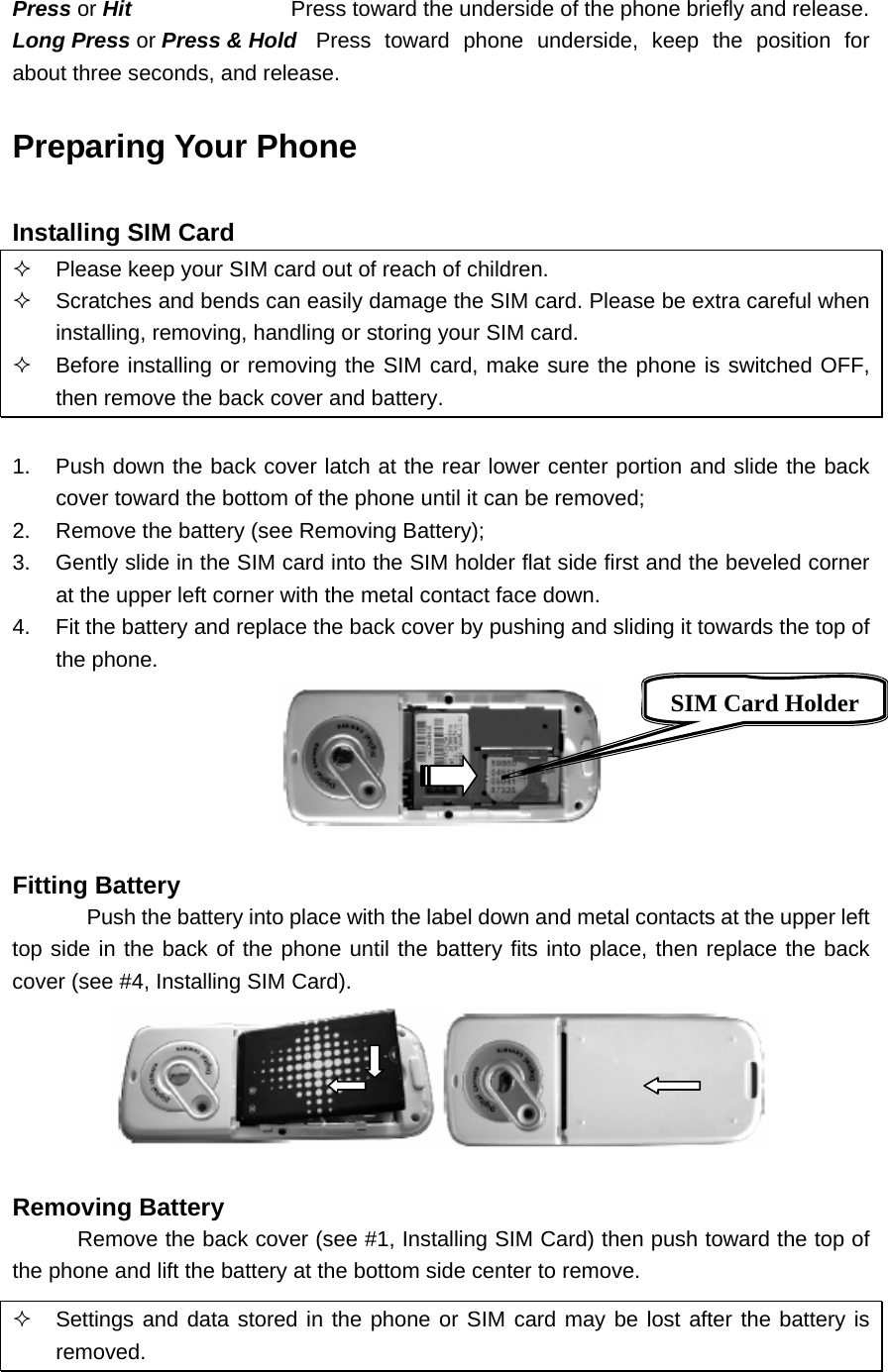 Press or Hit  Press toward the underside of the phone briefly and release. Long Press or Press &amp; Hold  Press toward phone underside, keep the position for about three seconds, and release. Preparing Your Phone  Installing SIM Card   Please keep your SIM card out of reach of children.   Scratches and bends can easily damage the SIM card. Please be extra careful when installing, removing, handling or storing your SIM card.   Before installing or removing the SIM card, make sure the phone is switched OFF, then remove the back cover and battery.  1.  Push down the back cover latch at the rear lower center portion and slide the back cover toward the bottom of the phone until it can be removed; 2.  Remove the battery (see Removing Battery); 3.  Gently slide in the SIM card into the SIM holder flat side first and the beveled corner at the upper left corner with the metal contact face down. 4.  Fit the battery and replace the back cover by pushing and sliding it towards the top of the phone.   Fitting Battery Push the battery into place with the label down and metal contacts at the upper left top side in the back of the phone until the battery fits into place, then replace the back cover (see #4, Installing SIM Card).   Removing Battery Remove the back cover (see #1, Installing SIM Card) then push toward the top of the phone and lift the battery at the bottom side center to remove.   Settings and data stored in the phone or SIM card may be lost after the battery is removed.  SIM Card Holder