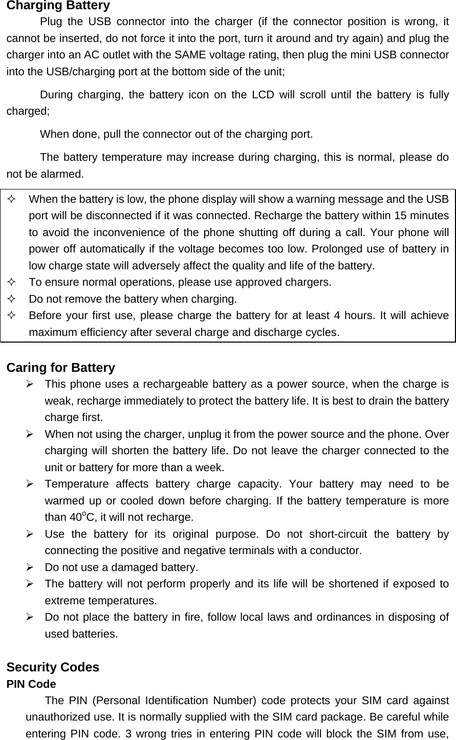 Charging Battery Plug the USB connector into the charger (if the connector position is wrong, it cannot be inserted, do not force it into the port, turn it around and try again) and plug the charger into an AC outlet with the SAME voltage rating, then plug the mini USB connector into the USB/charging port at the bottom side of the unit; During charging, the battery icon on the LCD will scroll until the battery is fully charged; When done, pull the connector out of the charging port. The battery temperature may increase during charging, this is normal, please do not be alarmed.   When the battery is low, the phone display will show a warning message and the USB port will be disconnected if it was connected. Recharge the battery within 15 minutes to avoid the inconvenience of the phone shutting off during a call. Your phone will power off automatically if the voltage becomes too low. Prolonged use of battery in low charge state will adversely affect the quality and life of the battery.   To ensure normal operations, please use approved chargers.   Do not remove the battery when charging.   Before your first use, please charge the battery for at least 4 hours. It will achieve maximum efficiency after several charge and discharge cycles.  Caring for Battery ¾  This phone uses a rechargeable battery as a power source, when the charge is weak, recharge immediately to protect the battery life. It is best to drain the battery charge first. ¾  When not using the charger, unplug it from the power source and the phone. Over charging will shorten the battery life. Do not leave the charger connected to the unit or battery for more than a week. ¾  Temperature affects battery charge capacity. Your battery may need to be warmed up or cooled down before charging. If the battery temperature is more than 40oC, it will not recharge. ¾  Use the battery for its original purpose. Do not short-circuit the battery by connecting the positive and negative terminals with a conductor. ¾  Do not use a damaged battery. ¾  The battery will not perform properly and its life will be shortened if exposed to extreme temperatures. ¾  Do not place the battery in fire, follow local laws and ordinances in disposing of used batteries.  Security Codes PIN Code The PIN (Personal Identification Number) code protects your SIM card against unauthorized use. It is normally supplied with the SIM card package. Be careful while entering PIN code. 3 wrong tries in entering PIN code will block the SIM from use, 