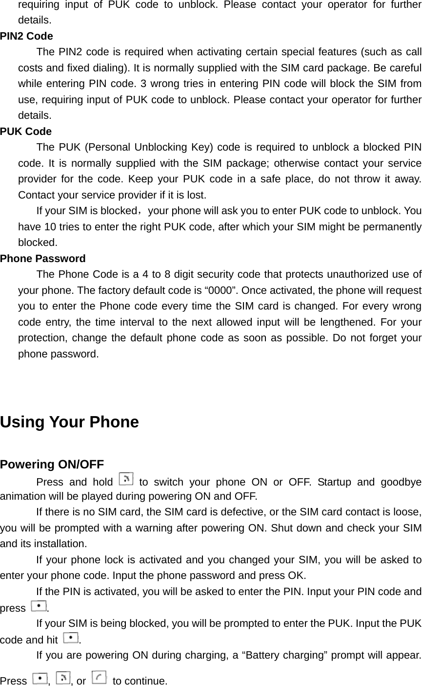 requiring input of PUK code to unblock. Please contact your operator for further details. PIN2 Code The PIN2 code is required when activating certain special features (such as call costs and fixed dialing). It is normally supplied with the SIM card package. Be careful while entering PIN code. 3 wrong tries in entering PIN code will block the SIM from use, requiring input of PUK code to unblock. Please contact your operator for further details. PUK Code The PUK (Personal Unblocking Key) code is required to unblock a blocked PIN code. It is normally supplied with the SIM package; otherwise contact your service provider for the code. Keep your PUK code in a safe place, do not throw it away. Contact your service provider if it is lost. If your SIM is blocked，your phone will ask you to enter PUK code to unblock. You have 10 tries to enter the right PUK code, after which your SIM might be permanently blocked. Phone Password The Phone Code is a 4 to 8 digit security code that protects unauthorized use of your phone. The factory default code is “0000”. Once activated, the phone will request you to enter the Phone code every time the SIM card is changed. For every wrong code entry, the time interval to the next allowed input will be lengthened. For your protection, change the default phone code as soon as possible. Do not forget your phone password.   Using Your Phone  Powering ON/OFF Press and hold   to switch your phone ON or OFF. Startup and goodbye animation will be played during powering ON and OFF. If there is no SIM card, the SIM card is defective, or the SIM card contact is loose, you will be prompted with a warning after powering ON. Shut down and check your SIM and its installation. If your phone lock is activated and you changed your SIM, you will be asked to enter your phone code. Input the phone password and press OK. If the PIN is activated, you will be asked to enter the PIN. Input your PIN code and press  . If your SIM is being blocked, you will be prompted to enter the PUK. Input the PUK code and hit  . If you are powering ON during charging, a “Battery charging” prompt will appear. Press  ,  , or   to continue. 