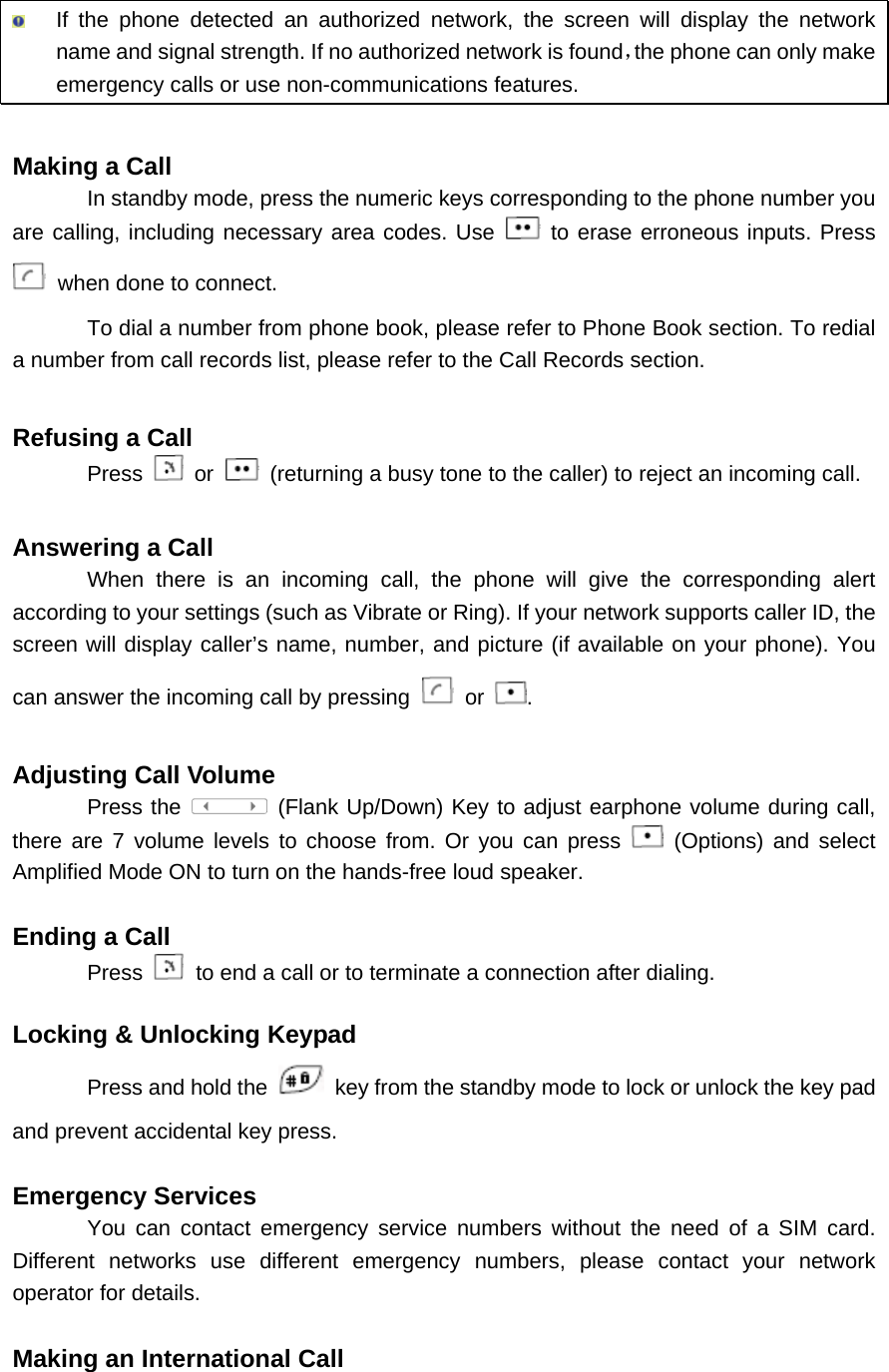  If the phone detected an authorized network, the screen will display the network name and signal strength. If no authorized network is found，the phone can only make emergency calls or use non-communications features.  Making a Call In standby mode, press the numeric keys corresponding to the phone number you are calling, including necessary area codes. Use   to erase erroneous inputs. Press  when done to connect. To dial a number from phone book, please refer to Phone Book section. To redial a number from call records list, please refer to the Call Records section.  Refusing a Call Press   or    (returning a busy tone to the caller) to reject an incoming call.  Answering a Call When there is an incoming call, the phone will give the corresponding alert according to your settings (such as Vibrate or Ring). If your network supports caller ID, the screen will display caller’s name, number, and picture (if available on your phone). You can answer the incoming call by pressing   or  .  Adjusting Call Volume Press the  (Flank Up/Down) Key to adjust earphone volume during call, there are 7 volume levels to choose from. Or you can press   (Options) and select Amplified Mode ON to turn on the hands-free loud speaker.  Ending a Call Press   to end a call or to terminate a connection after dialing.  Locking &amp; Unlocking Keypad   Press and hold the    key from the standby mode to lock or unlock the key pad and prevent accidental key press.  Emergency Services   You can contact emergency service numbers without the need of a SIM card. Different networks use different emergency numbers, please contact your network operator for details.  Making an International Call   