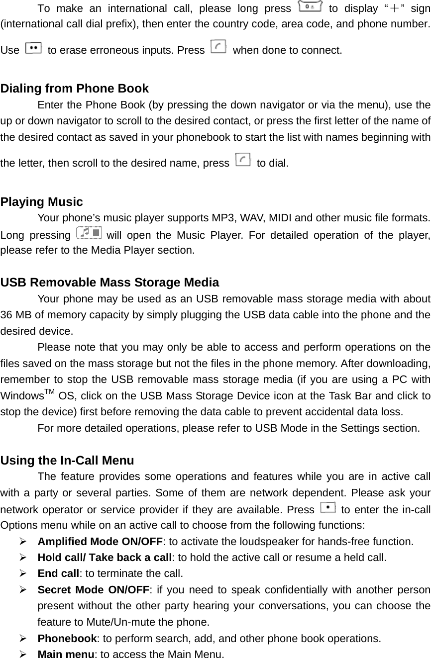 To make an international call, please long press   to display “＋” sign (international call dial prefix), then enter the country code, area code, and phone number. Use   to erase erroneous inputs. Press   when done to connect.  Dialing from Phone Book   Enter the Phone Book (by pressing the down navigator or via the menu), use the up or down navigator to scroll to the desired contact, or press the first letter of the name of the desired contact as saved in your phonebook to start the list with names beginning with the letter, then scroll to the desired name, press   to dial.  Playing Music   Your phone’s music player supports MP3, WAV, MIDI and other music file formats. Long pressing   will open the Music Player. For detailed operation of the player, please refer to the Media Player section.  USB Removable Mass Storage Media   Your phone may be used as an USB removable mass storage media with about 36 MB of memory capacity by simply plugging the USB data cable into the phone and the desired device. Please note that you may only be able to access and perform operations on the files saved on the mass storage but not the files in the phone memory. After downloading, remember to stop the USB removable mass storage media (if you are using a PC with WindowsTM OS, click on the USB Mass Storage Device icon at the Task Bar and click to stop the device) first before removing the data cable to prevent accidental data loss. For more detailed operations, please refer to USB Mode in the Settings section.  Using the In-Call Menu The feature provides some operations and features while you are in active call with a party or several parties. Some of them are network dependent. Please ask your network operator or service provider if they are available. Press   to enter the in-call Options menu while on an active call to choose from the following functions: ¾ Amplified Mode ON/OFF: to activate the loudspeaker for hands-free function. ¾ Hold call/ Take back a call: to hold the active call or resume a held call.   ¾ End call: to terminate the call. ¾ Secret Mode ON/OFF: if you need to speak confidentially with another person present without the other party hearing your conversations, you can choose the feature to Mute/Un-mute the phone. ¾ Phonebook: to perform search, add, and other phone book operations. ¾ Main menu: to access the Main Menu.   