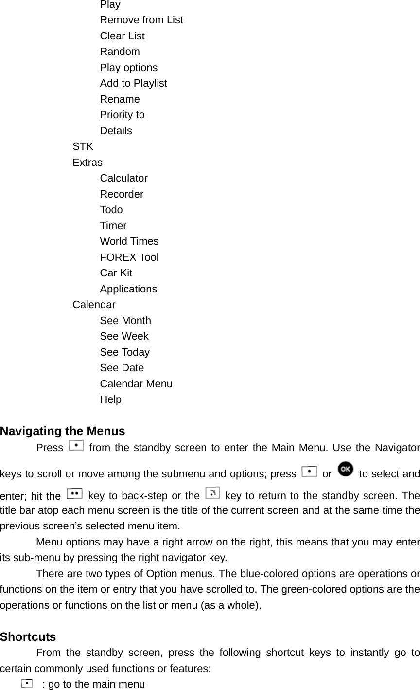 Play Remove from List Clear List Random Play options Add to Playlist Rename Priority to Details STK Extras Calculator Recorder Todo Timer World Times FOREX Tool Car Kit Applications Calendar See Month See Week See Today See Date Calendar Menu Help  Navigating the Menus Press   from the standby screen to enter the Main Menu. Use the Navigator keys to scroll or move among the submenu and options; press   or   to select and enter; hit the   key to back-step or the   key to return to the standby screen. The title bar atop each menu screen is the title of the current screen and at the same time the previous screen’s selected menu item. Menu options may have a right arrow on the right, this means that you may enter its sub-menu by pressing the right navigator key. There are two types of Option menus. The blue-colored options are operations or functions on the item or entry that you have scrolled to. The green-colored options are the operations or functions on the list or menu (as a whole).  Shortcuts From the standby screen, press the following shortcut keys to instantly go to certain commonly used functions or features:   : go to the main menu 