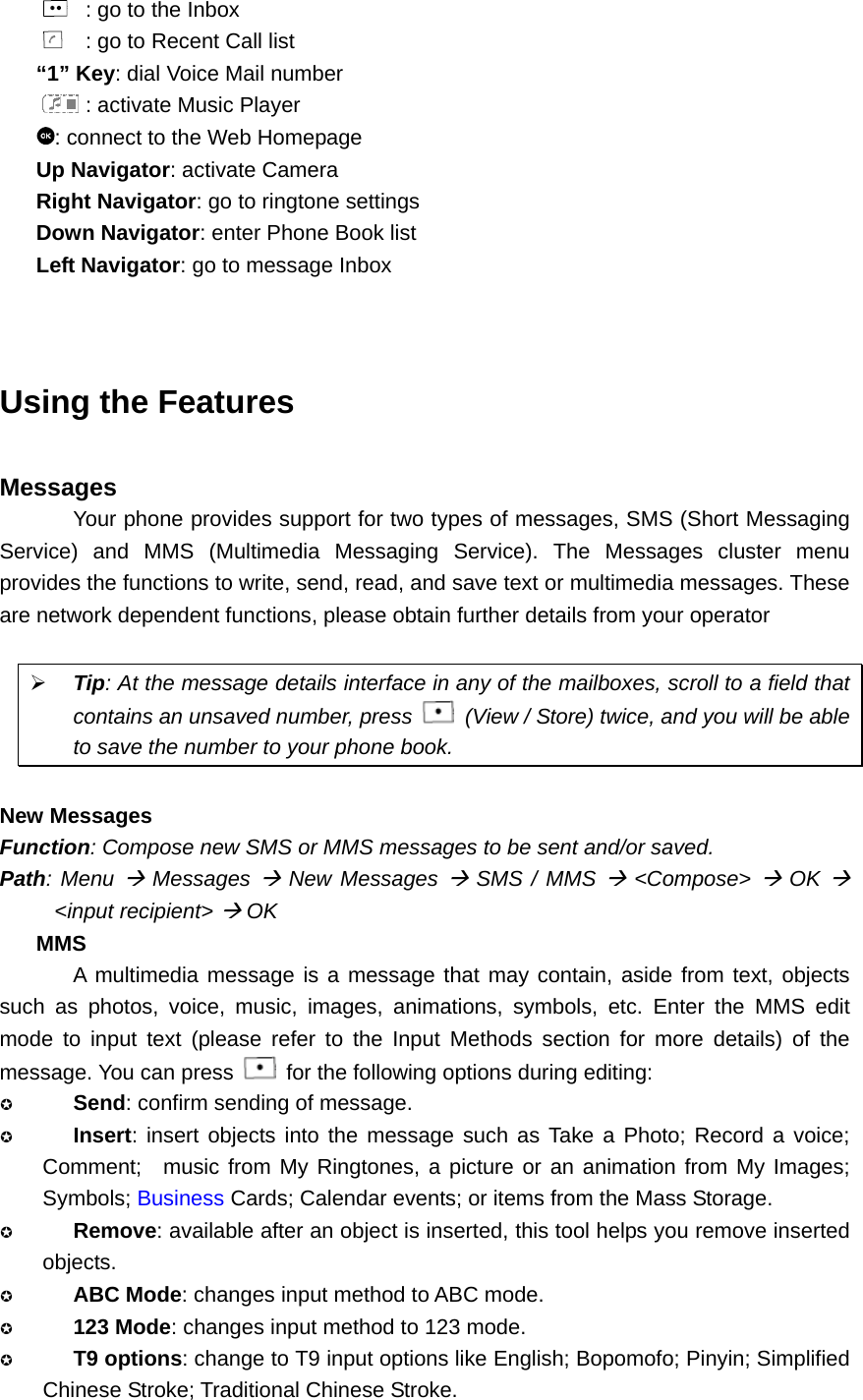   : go to the Inbox   : go to Recent Call list “1” Key: dial Voice Mail number  : activate Music Player : connect to the Web Homepage Up Navigator: activate Camera Right Navigator: go to ringtone settings Down Navigator: enter Phone Book list Left Navigator: go to message Inbox   Using the Features  Messages Your phone provides support for two types of messages, SMS (Short Messaging Service) and MMS (Multimedia Messaging Service). The Messages cluster menu provides the functions to write, send, read, and save text or multimedia messages. These are network dependent functions, please obtain further details from your operator  ¾ Tip: At the message details interface in any of the mailboxes, scroll to a field that contains an unsaved number, press    (View / Store) twice, and you will be able to save the number to your phone book.  New Messages Function: Compose new SMS or MMS messages to be sent and/or saved. Path: Menu Æ Messages Æ New Messages Æ SMS / MMS Æ &lt;Compose&gt; Æ OK Æ &lt;input recipient&gt; Æ OK MMS A multimedia message is a message that may contain, aside from text, objects such as photos, voice, music, images, animations, symbols, etc. Enter the MMS edit mode to input text (please refer to the Input Methods section for more details) of the message. You can press    for the following options during editing:  Send: confirm sending of message.  Insert: insert objects into the message such as Take a Photo; Record a voice; Comment;  music from My Ringtones, a picture or an animation from My Images; Symbols; Business Cards; Calendar events; or items from the Mass Storage.  Remove: available after an object is inserted, this tool helps you remove inserted objects.  ABC Mode: changes input method to ABC mode.  123 Mode: changes input method to 123 mode.  T9 options: change to T9 input options like English; Bopomofo; Pinyin; Simplified Chinese Stroke; Traditional Chinese Stroke. 