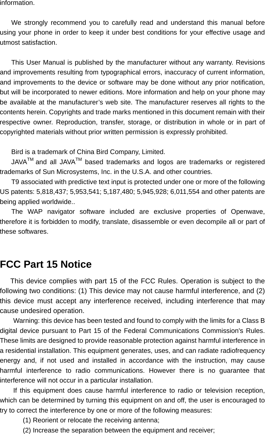 information.  We strongly recommend you to carefully read and understand this manual before using your phone in order to keep it under best conditions for your effective usage and utmost satisfaction.  This User Manual is published by the manufacturer without any warranty. Revisions and improvements resulting from typographical errors, inaccuracy of current information, and improvements to the device or software may be done without any prior notification, but will be incorporated to newer editions. More information and help on your phone may be available at the manufacturer’s web site. The manufacturer reserves all rights to the contents herein. Copyrights and trade marks mentioned in this document remain with their respective owner. Reproduction, transfer, storage, or distribution in whole or in part of copyrighted materials without prior written permission is expressly prohibited.  Bird is a trademark of China Bird Company, Limited. JAVATM  and all JAVATM based trademarks and logos are trademarks or registered trademarks of Sun Microsystems, Inc. in the U.S.A. and other countries. T9 associated with predictive text input is protected under one or more of the following US patents: 5,818,437; 5,953,541; 5,187,480; 5,945,928; 6,011,554 and other patents are being applied worldwide.. The WAP navigator software included are exclusive properties of Openwave, therefore it is forbidden to modify, translate, disassemble or even decompile all or part of these softwares.  FCC Part 15 Notice This device complies with part 15 of the FCC Rules. Operation is subject to the following two conditions: (1) This device may not cause harmful interference, and (2) this device must accept any interference received, including interference that may cause undesired operation. Warning: this device has been tested and found to comply with the limits for a Class B digital device pursuant to Part 15 of the Federal Communications Commission&apos;s Rules. These limits are designed to provide reasonable protection against harmful interference in a residential installation. This equipment generates, uses, and can radiate radiofrequency energy and, if not used and installed in accordance with the instruction, may cause harmful interference to radio communications. However there is no guarantee that interference will not occur in a particular installation. If this equipment does cause harmful interference to radio or television reception, which can be determined by turning this equipment on and off, the user is encouraged to try to correct the interference by one or more of the following measures: (1) Reorient or relocate the receiving antenna; (2) Increase the separation between the equipment and receiver; 