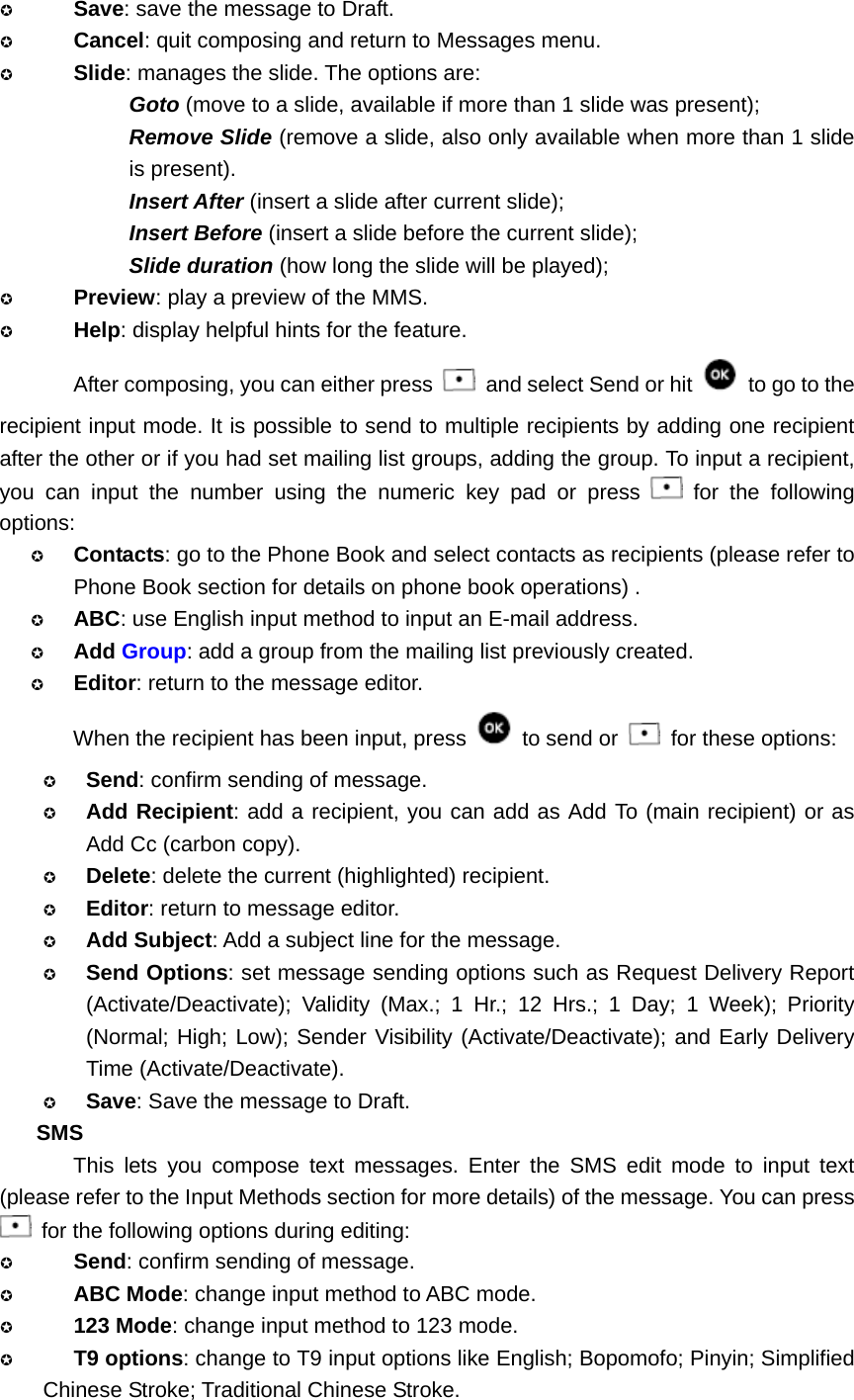  Save: save the message to Draft.  Cancel: quit composing and return to Messages menu.  Slide: manages the slide. The options are:   Goto (move to a slide, available if more than 1 slide was present); Remove Slide (remove a slide, also only available when more than 1 slide is present). Insert After (insert a slide after current slide); Insert Before (insert a slide before the current slide); Slide duration (how long the slide will be played);  Preview: play a preview of the MMS.  Help: display helpful hints for the feature. After composing, you can either press    and select Send or hit    to go to the recipient input mode. It is possible to send to multiple recipients by adding one recipient after the other or if you had set mailing list groups, adding the group. To input a recipient, you can input the number using the numeric key pad or press   for the following options:  Contacts: go to the Phone Book and select contacts as recipients (please refer to Phone Book section for details on phone book operations) .  ABC: use English input method to input an E-mail address.  Add Group: add a group from the mailing list previously created.  Editor: return to the message editor. When the recipient has been input, press   to send or    for these options:  Send: confirm sending of message.  Add Recipient: add a recipient, you can add as Add To (main recipient) or as Add Cc (carbon copy).  Delete: delete the current (highlighted) recipient.  Editor: return to message editor.  Add Subject: Add a subject line for the message.  Send Options: set message sending options such as Request Delivery Report (Activate/Deactivate); Validity (Max.; 1 Hr.; 12 Hrs.; 1 Day; 1 Week); Priority (Normal; High; Low); Sender Visibility (Activate/Deactivate); and Early Delivery Time (Activate/Deactivate).  Save: Save the message to Draft. SMS This lets you compose text messages. Enter the SMS edit mode to input text (please refer to the Input Methods section for more details) of the message. You can press   for the following options during editing:  Send: confirm sending of message.  ABC Mode: change input method to ABC mode.  123 Mode: change input method to 123 mode.  T9 options: change to T9 input options like English; Bopomofo; Pinyin; Simplified Chinese Stroke; Traditional Chinese Stroke. 