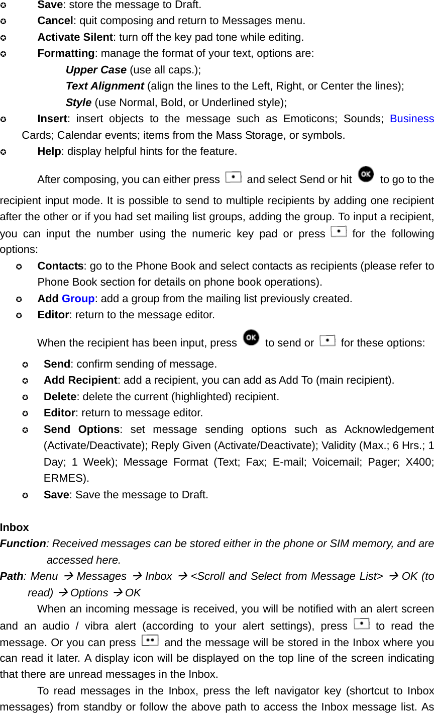  Save: store the message to Draft.  Cancel: quit composing and return to Messages menu.  Activate Silent: turn off the key pad tone while editing.  Formatting: manage the format of your text, options are:   Upper Case (use all caps.); Text Alignment (align the lines to the Left, Right, or Center the lines); Style (use Normal, Bold, or Underlined style);  Insert: insert objects to the message such as Emoticons; Sounds; Business Cards; Calendar events; items from the Mass Storage, or symbols.  Help: display helpful hints for the feature. After composing, you can either press    and select Send or hit    to go to the recipient input mode. It is possible to send to multiple recipients by adding one recipient after the other or if you had set mailing list groups, adding the group. To input a recipient, you can input the number using the numeric key pad or press   for the following options:  Contacts: go to the Phone Book and select contacts as recipients (please refer to Phone Book section for details on phone book operations).  Add Group: add a group from the mailing list previously created.  Editor: return to the message editor. When the recipient has been input, press   to send or    for these options:  Send: confirm sending of message.  Add Recipient: add a recipient, you can add as Add To (main recipient).  Delete: delete the current (highlighted) recipient.  Editor: return to message editor.  Send Options: set message sending options such as Acknowledgement (Activate/Deactivate); Reply Given (Activate/Deactivate); Validity (Max.; 6 Hrs.; 1 Day; 1 Week); Message Format (Text; Fax; E-mail; Voicemail; Pager; X400; ERMES).  Save: Save the message to Draft.  Inbox Function: Received messages can be stored either in the phone or SIM memory, and are accessed here. Path: Menu Æ Messages Æ Inbox Æ &lt;Scroll and Select from Message List&gt; Æ OK (to read) Æ Options Æ OK When an incoming message is received, you will be notified with an alert screen and an audio / vibra alert (according to your alert settings), press   to read the message. Or you can press    and the message will be stored in the Inbox where you can read it later. A display icon will be displayed on the top line of the screen indicating that there are unread messages in the Inbox. To read messages in the Inbox, press the left navigator key (shortcut to Inbox messages) from standby or follow the above path to access the Inbox message list. As 