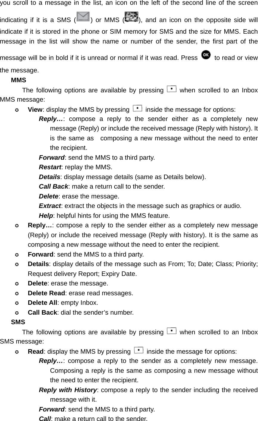 you scroll to a message in the list, an icon on the left of the second line of the screen indicating if it is a SMS ( ) or MMS ( ), and an icon on the opposite side will indicate if it is stored in the phone or SIM memory for SMS and the size for MMS. Each message in the list will show the name or number of the sender, the first part of the message will be in bold if it is unread or normal if it was read. Press    to read or view the message. MMS The following options are available by pressing   when scrolled to an Inbox MMS message:  View: display the MMS by pressing    inside the message for options: Reply…: compose a reply to the sender either as a completely new message (Reply) or include the received message (Reply with history). It is the same as  composing a new message without the need to enter the recipient. Forward: send the MMS to a third party. Restart: replay the MMS. Details: display message details (same as Details below). Call Back: make a return call to the sender. Delete: erase the message. Extract: extract the objects in the message such as graphics or audio. Help: helpful hints for using the MMS feature.  Reply…: compose a reply to the sender either as a completely new message (Reply) or include the received message (Reply with history). It is the same as composing a new message without the need to enter the recipient.  Forward: send the MMS to a third party.  Details: display details of the message such as From; To; Date; Class; Priority; Request delivery Report; Expiry Date.  Delete: erase the message.  Delete Read: erase read messages.  Delete All: empty Inbox.  Call Back: dial the sender’s number. SMS The following options are available by pressing   when scrolled to an Inbox SMS message:  Read: display the MMS by pressing    inside the message for options: Reply…: compose a reply to the sender as a completely new message. Composing a reply is the same as composing a new message without the need to enter the recipient. Reply with History: compose a reply to the sender including the received message with it. Forward: send the MMS to a third party. Call: make a return call to the sender. 