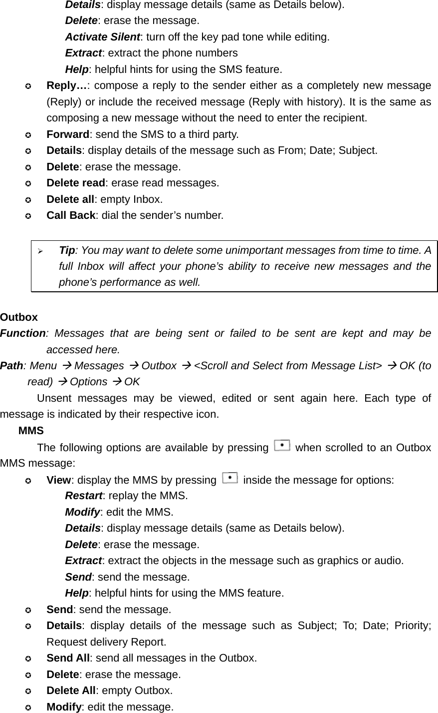 Details: display message details (same as Details below). Delete: erase the message. Activate Silent: turn off the key pad tone while editing. Extract: extract the phone numbers Help: helpful hints for using the SMS feature.  Reply…: compose a reply to the sender either as a completely new message (Reply) or include the received message (Reply with history). It is the same as composing a new message without the need to enter the recipient.  Forward: send the SMS to a third party.  Details: display details of the message such as From; Date; Subject.  Delete: erase the message.  Delete read: erase read messages.  Delete all: empty Inbox.  Call Back: dial the sender’s number.  ¾ Tip: You may want to delete some unimportant messages from time to time. A full Inbox will affect your phone’s ability to receive new messages and the phone’s performance as well.  Outbox Function: Messages that are being sent or failed to be sent are kept and may be accessed here. Path: Menu Æ Messages Æ Outbox Æ &lt;Scroll and Select from Message List&gt; Æ OK (to read) Æ Options Æ OK Unsent messages may be viewed, edited or sent again here. Each type of message is indicated by their respective icon. MMS The following options are available by pressing   when scrolled to an Outbox MMS message:  View: display the MMS by pressing    inside the message for options: Restart: replay the MMS. Modify: edit the MMS. Details: display message details (same as Details below). Delete: erase the message. Extract: extract the objects in the message such as graphics or audio. Send: send the message. Help: helpful hints for using the MMS feature.  Send: send the message.  Details: display details of the message such as Subject; To; Date; Priority; Request delivery Report.  Send All: send all messages in the Outbox.  Delete: erase the message.  Delete All: empty Outbox.  Modify: edit the message. 