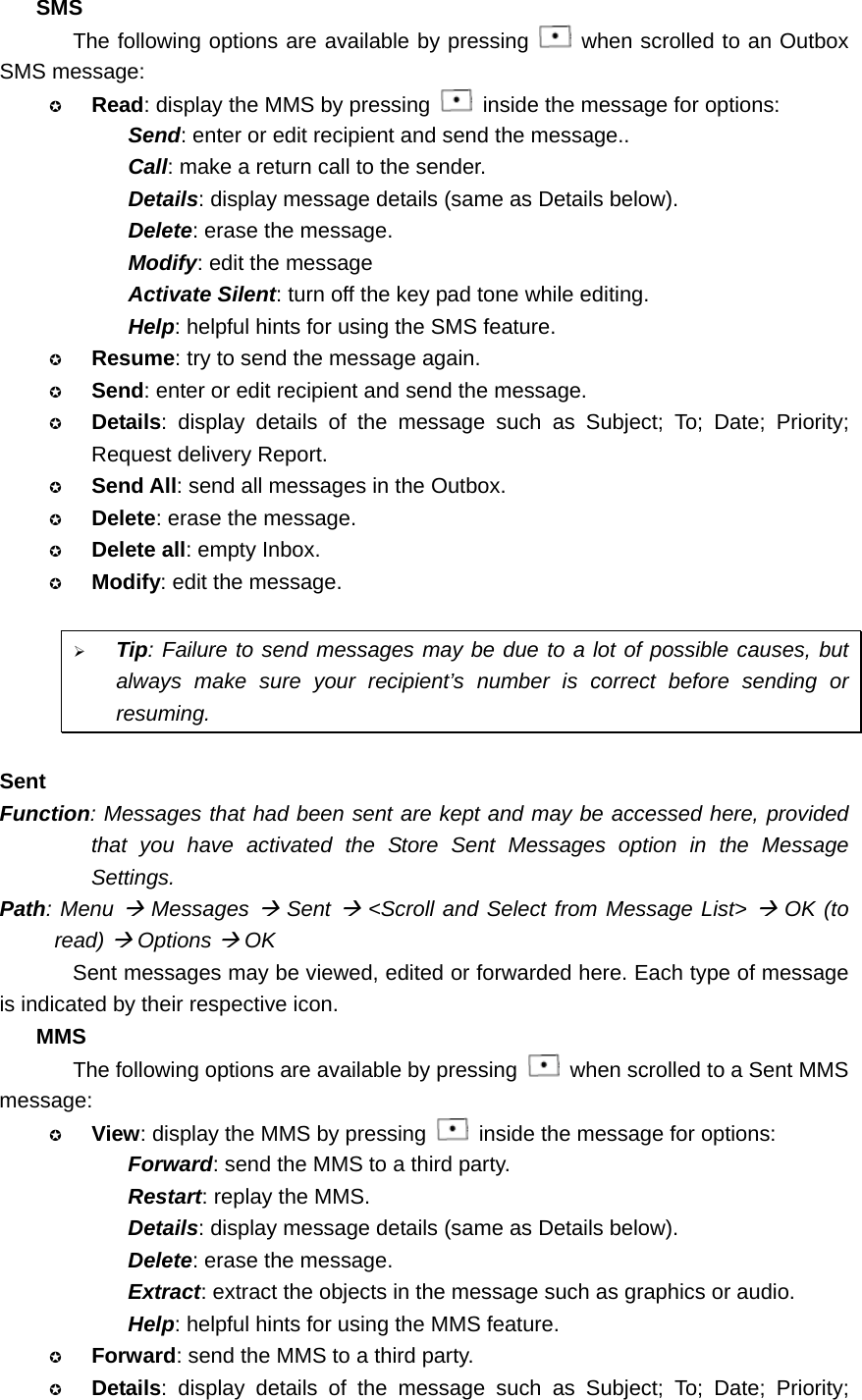 SMS The following options are available by pressing   when scrolled to an Outbox SMS message:  Read: display the MMS by pressing    inside the message for options: Send: enter or edit recipient and send the message.. Call: make a return call to the sender. Details: display message details (same as Details below). Delete: erase the message. Modify: edit the message Activate Silent: turn off the key pad tone while editing. Help: helpful hints for using the SMS feature.  Resume: try to send the message again.  Send: enter or edit recipient and send the message.  Details: display details of the message such as Subject; To; Date; Priority; Request delivery Report.  Send All: send all messages in the Outbox.  Delete: erase the message.  Delete all: empty Inbox.  Modify: edit the message.  ¾ Tip: Failure to send messages may be due to a lot of possible causes, but always make sure your recipient’s number is correct before sending or resuming.  Sent Function: Messages that had been sent are kept and may be accessed here, provided that you have activated the Store Sent Messages option in the Message Settings. Path: Menu Æ Messages Æ Sent Æ &lt;Scroll and Select from Message List&gt; Æ OK (to read) Æ Options Æ OK Sent messages may be viewed, edited or forwarded here. Each type of message is indicated by their respective icon. MMS The following options are available by pressing    when scrolled to a Sent MMS message:  View: display the MMS by pressing    inside the message for options: Forward: send the MMS to a third party. Restart: replay the MMS. Details: display message details (same as Details below). Delete: erase the message. Extract: extract the objects in the message such as graphics or audio. Help: helpful hints for using the MMS feature.  Forward: send the MMS to a third party.  Details: display details of the message such as Subject; To; Date; Priority; 