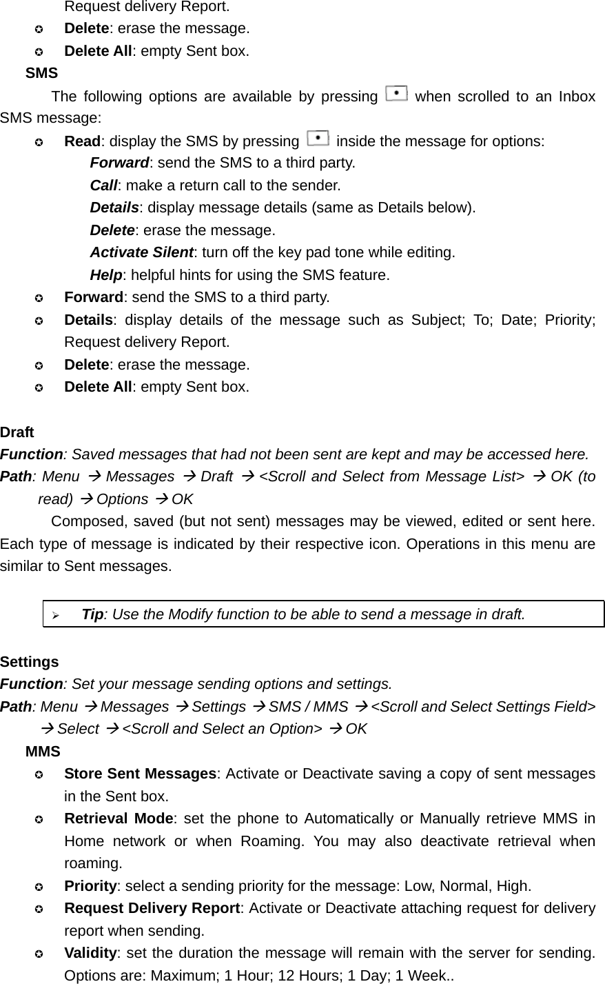 Request delivery Report.  Delete: erase the message.  Delete All: empty Sent box. SMS The following options are available by pressing   when scrolled to an Inbox SMS message:  Read: display the SMS by pressing    inside the message for options: Forward: send the SMS to a third party. Call: make a return call to the sender. Details: display message details (same as Details below). Delete: erase the message. Activate Silent: turn off the key pad tone while editing. Help: helpful hints for using the SMS feature.  Forward: send the SMS to a third party.  Details: display details of the message such as Subject; To; Date; Priority; Request delivery Report.  Delete: erase the message.  Delete All: empty Sent box.  Draft Function: Saved messages that had not been sent are kept and may be accessed here. Path: Menu Æ Messages Æ Draft Æ &lt;Scroll and Select from Message List&gt; Æ OK (to read) Æ Options Æ OK Composed, saved (but not sent) messages may be viewed, edited or sent here. Each type of message is indicated by their respective icon. Operations in this menu are similar to Sent messages.  ¾ Tip: Use the Modify function to be able to send a message in draft.  Settings Function: Set your message sending options and settings. Path: Menu Æ Messages Æ Settings Æ SMS / MMS Æ &lt;Scroll and Select Settings Field&gt; Æ Select Æ &lt;Scroll and Select an Option&gt; Æ OK MMS  Store Sent Messages: Activate or Deactivate saving a copy of sent messages in the Sent box.  Retrieval Mode: set the phone to Automatically or Manually retrieve MMS in Home network or when Roaming. You may also deactivate retrieval when roaming.  Priority: select a sending priority for the message: Low, Normal, High.  Request Delivery Report: Activate or Deactivate attaching request for delivery report when sending.  Validity: set the duration the message will remain with the server for sending. Options are: Maximum; 1 Hour; 12 Hours; 1 Day; 1 Week.. 