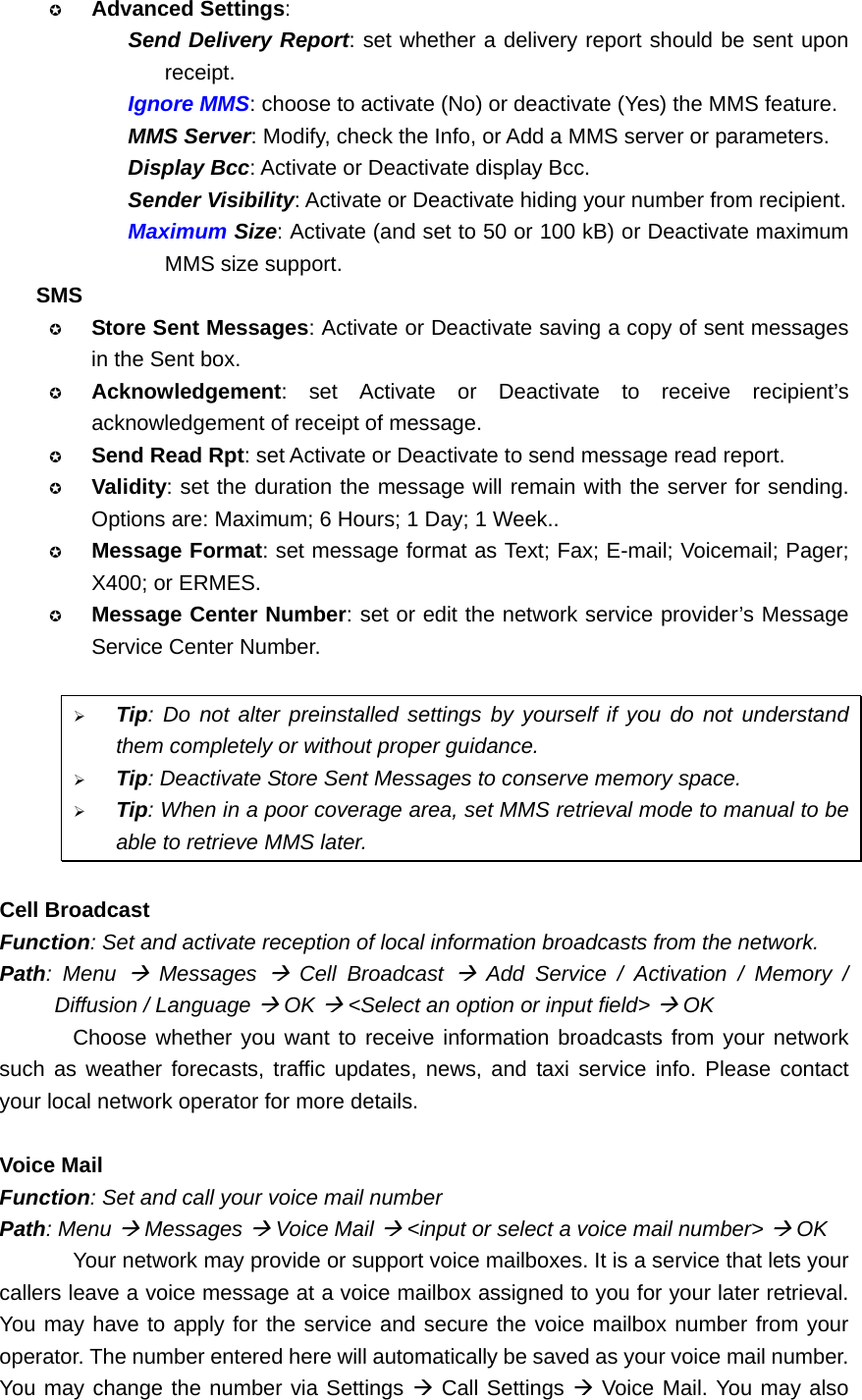  Advanced Settings:  Send Delivery Report: set whether a delivery report should be sent upon receipt. Ignore MMS: choose to activate (No) or deactivate (Yes) the MMS feature. MMS Server: Modify, check the Info, or Add a MMS server or parameters. Display Bcc: Activate or Deactivate display Bcc. Sender Visibility: Activate or Deactivate hiding your number from recipient. Maximum Size: Activate (and set to 50 or 100 kB) or Deactivate maximum MMS size support. SMS  Store Sent Messages: Activate or Deactivate saving a copy of sent messages in the Sent box.  Acknowledgement: set Activate or Deactivate to receive recipient’s acknowledgement of receipt of message.  Send Read Rpt: set Activate or Deactivate to send message read report.  Validity: set the duration the message will remain with the server for sending. Options are: Maximum; 6 Hours; 1 Day; 1 Week..  Message Format: set message format as Text; Fax; E-mail; Voicemail; Pager; X400; or ERMES.  Message Center Number: set or edit the network service provider’s Message Service Center Number.  ¾ Tip: Do not alter preinstalled settings by yourself if you do not understand them completely or without proper guidance. ¾ Tip: Deactivate Store Sent Messages to conserve memory space. ¾ Tip: When in a poor coverage area, set MMS retrieval mode to manual to be able to retrieve MMS later.  Cell Broadcast Function: Set and activate reception of local information broadcasts from the network. Path: Menu Æ Messages Æ Cell Broadcast Æ Add Service / Activation / Memory / Diffusion / Language Æ OK Æ &lt;Select an option or input field&gt; Æ OK Choose whether you want to receive information broadcasts from your network such as weather forecasts, traffic updates, news, and taxi service info. Please contact your local network operator for more details.  Voice Mail Function: Set and call your voice mail number Path: Menu Æ Messages Æ Voice Mail Æ &lt;input or select a voice mail number&gt; Æ OK Your network may provide or support voice mailboxes. It is a service that lets your callers leave a voice message at a voice mailbox assigned to you for your later retrieval. You may have to apply for the service and secure the voice mailbox number from your operator. The number entered here will automatically be saved as your voice mail number. You may change the number via Settings Æ Call Settings Æ Voice Mail. You may also 